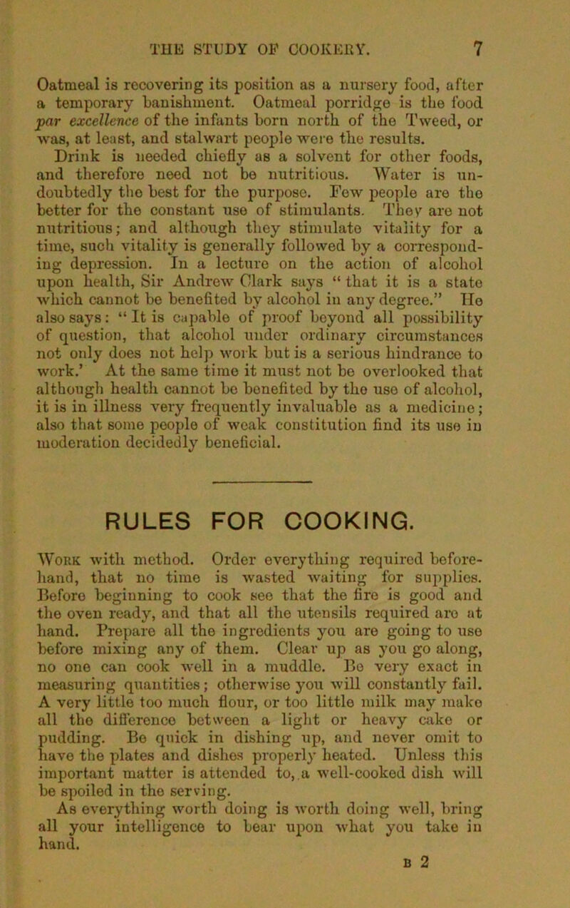 Oatmeal is recovering its position as a nursery food, after a temporary 'banishment. Oatmeal porridge is the food par excellence of the infants born north of the Tweed, or was, at least, and stalwart people were the results. Drink is needed chiefly as a solvent for other foods, and therefore need not be nutritious. Water is un- doubtedly tho best for the purpose. Few people are the better for the constant use of stimulants. They are not nutritious; and although they stimulate vitality for a time, such vitality is generally followed by a correspond- ing depression. In a lecture on the action of alcohol upon health, Sir Andrew Clark says “ that it is a state which cannot be benefited by alcohol in any degree.” He also says: “ It is capable of proof beyond all possibility of question, that alcohol under ordinary circumstances not only does not help work but is a serious hindrance to work.’ At the same time it must not be overlooked that although health cannot bo benefited by tho use of alcohol, it is in illness very frequently invaluable as a medicine; also that some people of weak constitution find its use in moderation decidedly beneficial. RULES FOR COOKING. Work with method. Order everything required before- hand, that no time is wasted waiting for supplies. Before beginning to cook see that the fire is good and the oven ready, and that all tho utensils required are at hand. Prepare all the ingredients you are going to use before mixing any of them. Clear up as you go along, no one can cook well in a muddle. Bo very exact in measuring quantities; otherwise you will constantly fail. A very little too much flour, or too little milk may make all tho difference between a light or heavy cake or pudding. Be quick in dishing up, and never omit to have the plates and dishes properly heated. Unless this important matter is attended to, a well-cooked dish will be spoiled in the serving. As everything worth doing is worth doing well, bring all your intelligence to bear upon what you take in hand.