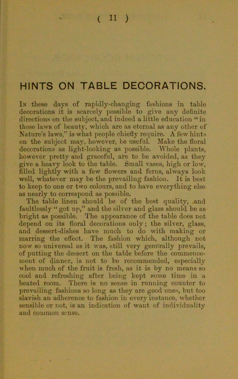 HINTS ON TABLE DECORATIONS. In these days of rapidly-changing fashions in table decorations it is scarcely possible to give any definite directions on the subject, and indeed a little education “ in those laws of beauty, which are as eternal as any other of Nature’s laws,” is what people chiefly require. A few hints on the subject may, however, be useful. Make the floral decorations as light-looking as possible. 'Whole plants, however pretty and graceful, are to be avoided, as they give a heavy look to the table. Small vases, high or low, filled lightly with a few flowers and ferns, always look well, whatever may be the prevailing fashion. It is best to keep to one or two colours, and to have everything elso as nearly to correspond as possible. The table linen should bo of the best quality, .and faultlessly “ got up,” and the silver and glass should be as bright as possible. The appearance of the table does not depend on its floral decorations only; the silver, glass, and dessert-dishes have much to do with making or marring the offcct. The fashion which, although not now so universal as it was, still very generally prevails, of putting the dessert on the table before the commence- ment of dinner, is not to be recommended, especially when much of the fruit is fresh, as it is by no means so cool and refreshing after being kept sotno time in a heated room. There is no sonso in running counter to prevailing fashions so long as they are good ones, but too slavish an adherence to fashion in every instance, whether sensible or not, is an indication of want of individuality and common sense.