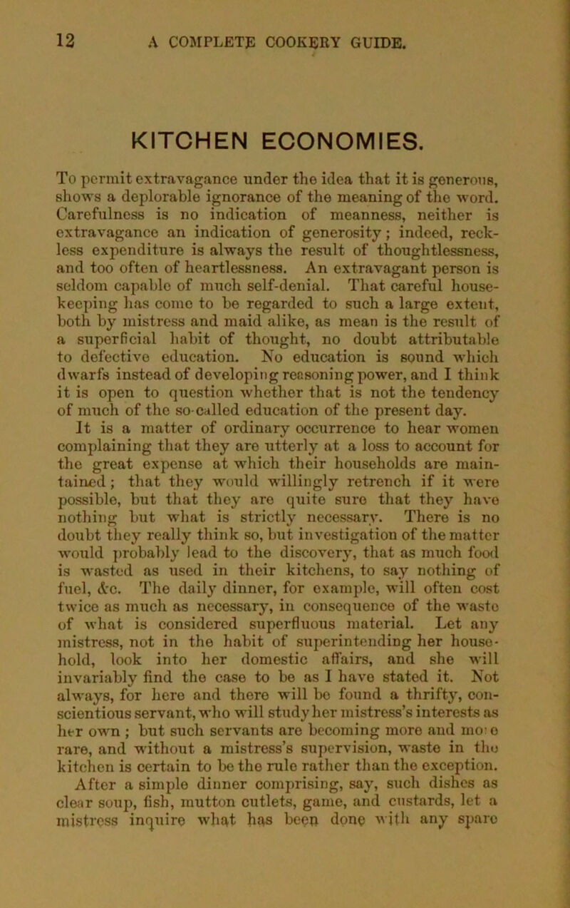 KITCHEN ECONOMIES. To permit extravagance under the idea that it is generous, shows a deplorable ignorance of the meaning of the word. Carefulness is no indication of meanness, neither is extravagance an indication of generosity; indeed, reck- less expenditure is always the result of thoughtlessness, and too often of heartlessness. An extravagant person is seldom capable of much self-denial. That careful house- keeping has come to be regarded to such a large extent, both by mistress and maid alike, as mean is the result of a superficial habit of thought, no doubt attributable to defective education. No education is sound which dwarfs instead of developing reasoning power, and I think it is open to question whether that is not the tendency of much of the so-called education of the present day. It is a matter of ordinary occurrence to hear women complaining that they aro utterly at a loss to account for the great expense at which their households are main- tained ; that they would willingly retrench if it were possible, but that they are quite sure that they have nothing but what is strictly necessary. There is no doubt they really think so, but investigation of the matter would probably lead to the discovery, that as much food is wasted as used in their kitchens, to say nothing of fuel, &c. The daily dinner, for example, will often cost twice as much as necessary, in consequence of the waste of what is considered superfluous material. Let any mistress, not in the habit of superintending her house- hold, look into her domestic affairs, and she wdll invariably find the case to be as I have stated it. Not always, for hero and there will bo found a thrifty, con- scientious servant, who will study her mistress’s interests as her own ; but such servants are becoming more and mo: o rare, and without a mistress’s supervision, waste in the kitchen is certain to be the rule rather than the exception. After a simple dinner comprising, say, such dishes as clear soup, fish, mutton cutlets, game, and custards, let a mistress inquire what has been done with any spare