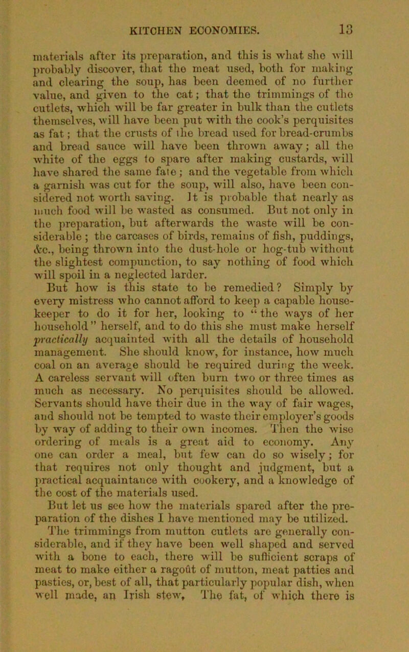 materials after its preparation, and this is what she will probably discovor, that the meat used, both for making and clearing the soup, has been deemed of no further value, and given to the cat; that the trimmings of the cutlets, which will be far greater in bulk than the cutlets themselves, will have been put with the cook’s perquisites as fat; that the crusts of i lie bread used for bread-crumbs and bread sauce will have been thrown away; all the whito of the eggs to spare after making custards, will have shared the same fato ; and the vegetable from which a garnish was cut for the soup, will also, have been con- sidered not worth saving. It is probable that nearly as much food will be wasted as consumed. But not only in the preparation, but afterwards the waste will be con- siderable ; tbe carcases of birds, remains of fish, puddings, &c., being thrown into the dust-hole or hog-tub without the slightest compunction, to say nothing of food which will spoil in a neglected larder. But how is this state to be remedied? Simply by every mistress who cannot afford to keep a capable house- keeper to do it for her, looking to “ the ways of her household ” herself, and to do this she must make herself practically acquainted with all the details of household management. She should know, for instance, how much coal on an average should be required during the week. A careless servant will often burn two or three times as much as necessary. No perquisites should be allowed. Servants should have their due in the way of fair wages, and should not be tempted to waste their employer’s goods by way of adding to their own incomes. Then the Aviso ordering of meals is a great aid to economy. Any one can order a meal, but few can do so wisely; for that requires not only thought and judgment, but a practical acquaintance with cookery, and a knowledge of the cost of the materials used. But let us see how the materials spared after the pre- paration of the dishes I have mentioned may be utilized. 'fhe trimmings from mutton cutlets are generally con- siderable, and if they haAre been well shaped and served with a bone to each, there Avill be sufficient scraps of meat to make either a ragout of mutton, meat patties and pasties, or, best of all, that particularly popular dish, Avhen well made, an Irish stewt The fat, of Avjiich there is