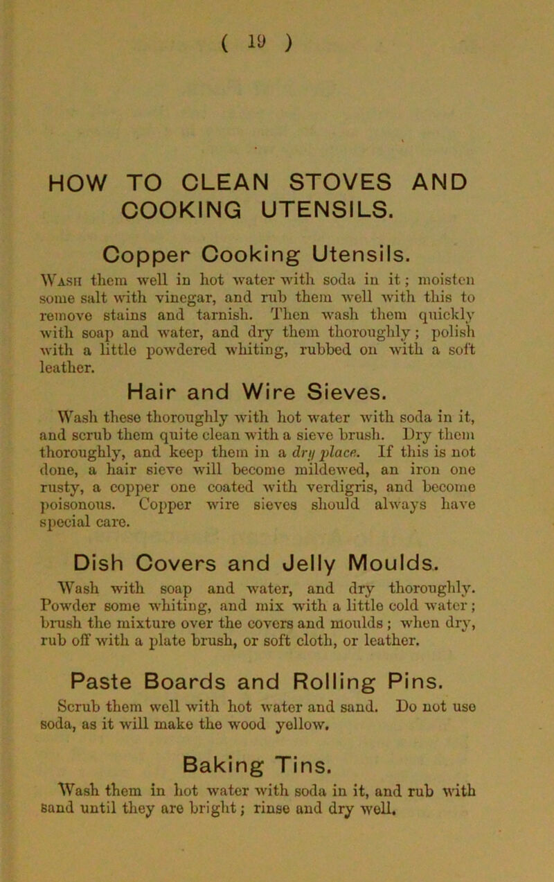 ( 10 ) HOW TO CLEAN STOVES AND COOKING UTENSILS. Copper Cooking Utensils. Wash them well in hot water with soda in it; moisten some salt with vinegar, and rub them well with this to remove stains and tarnish. Then wash them quickly with soap and water, and dry them thoroughly; polish with a little powdered whiting, rubbed on with a soi't leather. Hair and Wire Sieves. Wash these thoroughly with hot water with soda in it, and scrub them quite clean with a sieve brush. Dry them thoroughly, and keep them in a dry place. If this is not done, a hair sieve will become mildewed, an iron one rusty, a copper one coated with verdigris, and become poisonous. Copper wire sieves should always have special care. Dish Covers and Jelly Moulds. Wash with soap and water, and diy thoroughly. Powder some whiting, and mix with a little cold water; brush the mixture over the covers and moulds ; when dry, rub off with a plate brush, or soft cloth, or leather. Paste Boards and Rolling Pins. Scrub them well with hot water and sand. Do not use soda, as it will make the wood yellow. Baking Tins. Wash them in hot water with soda in it, and rub with Band until they are bright; rinse and dry well.