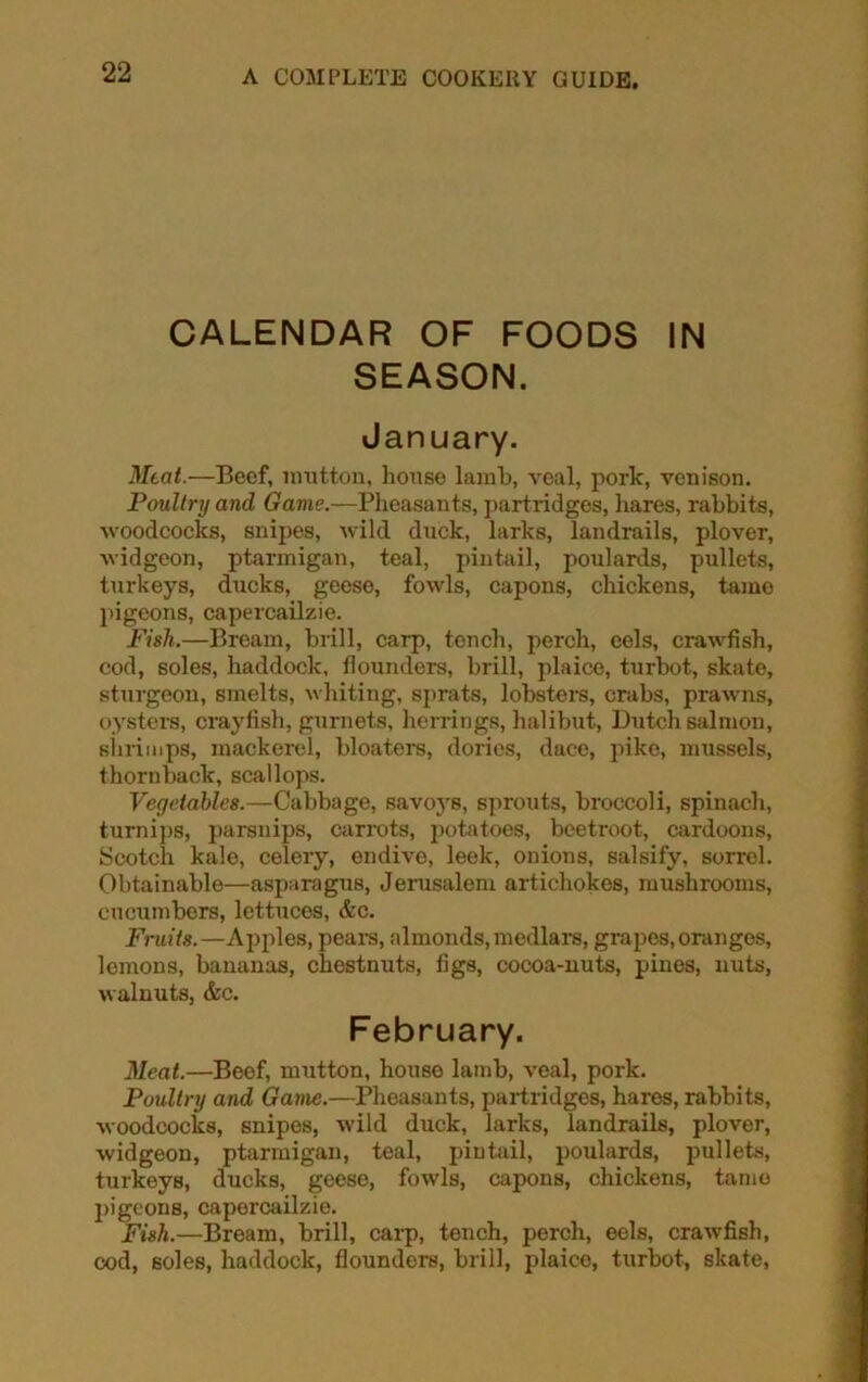 CALENDAR OF FOODS IN SEASON. January. Meat.—Beef, mutton, house lamb, veal, pork, venison. Poultry and Game.—Pheasants, partridges, hares, rabbits, woodcocks, snipes, wild duck, larks, landrails, plover, widgeon, ptarmigan, teal, pintail, poulards, pullets, turkeys, ducks, geese, fowls, capons, chickens, tame pigeons, capercailzie. Fish.—Bream, brill, carp, tench, perch, eels, crawfish, cod, soles, haddock, flounders, brill, plaice, turbot, skate, sturgeon, smelts, whiting, sprats, lobsters, crabs, prawns, oysters, crayfish, gurnets, herrings, halibut, Dutch salmon, shrimps, mackerel, bloaters, dories, dace, pike, mussels, thornback, scallops. Vegetables.—Cabbage, savoys, sprouts, broccoli, spinach, turnips, parsnips, carrots, potatoes, beetroot, cardoons, Scotch kale, celery, endive, leek, onions, salsify, sorrel. Obtainable—asparagus, Jerusalem artichokes, mushrooms, cucumbers, lettuces, &c. Fruits.—Apples, pears, almonds, medlars, grapes, oranges, lemons, bananas, chestnuts, figs, cocoa-nuts, pines, nuts, walnuts, &c. February. Meat.—Beef, mutton, house lamb, veal, pork. Poultry and Game.—Pheasants, partridges, hares, rabbits, woodcocks, snipes, wild duck, larks, landrails, plover, widgeon, ptarmigan, teal, pintail, poulards, pullets, turkeys, ducks, geese, fowls, capons, chickens, tamo pigeons, capercailzie. Fish.—Bream, brill, carp, tench, perch, eels, crawfish, cod, soles, haddock, flounders, brill, plaice, turbot, skate,