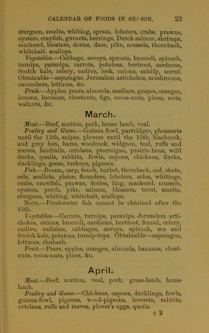 sturgeon, smelts, whiting, sprats, lobsters, crabs, prawns, oysters, crayfish, gurnets, herrings, Dutch salmon, shrimps, mackerel, bloaters, dories, dace, pike, mussels, thornback, whitebait, scallops. Vegetables.—Cabbage, savoys, sprouts, broccoli, spinach, turnips, parsnips, carrots, potatoes, beetroot, cardoons, Scotch kale, celery, endive, leek, onions, salsify, sorrel. Obtainable—asparagus, Jerusalem artichokes, mushrooms, cucumbers, lettuces, &c. Fruit*.—Apples, pears, almonds, medlars, grapes, oranges, lemons, bananas, chestnuts, figs, cocoa-nuts, pines, nuts, walnuts, &c. March. Meat.—Beef, mutton, pork, house lamb, veal. Poultry and Game.—Guinea fowl, partridges, pheasants until the 12th, snipes, plovers until the loth, blackcock, and grey hen, hares, woodcock, widgeon, teal, ruffs and reeves, landrails, ortolans, ptarmigan, prairie-hens, wild ducks, quails, rabbits, fowls, capons, chickens, ducks, ducklings, geese, turkeys, pigeons. Fish.—Bream, carp, tench, turbot, thornback, cod, skate, eels, mullets, plaice, flounders, lobsters, soles, whitings, crabs, crawfish, prawns, dories, ling, mackerel, mussels, oysters, perch, pike, salmon, bloaters, trout, smelts, sturgeon, whiting, whitebait, scallops. Note.—Freshwater fish cannot bo obtained after the 15th. Vegetables.—Carrots, turnips, parsnips, Jerusalem arti- chokes, onions, broccoli, cardoons, beetroot, fennel, celery, endive, radishes, cabbages, savoys, spinach, sea and Scotch kale, potatoes, turnip-tops. Obtainable—asparagus, lettuces, rhubarb. Fruit.—Bears, apples, oranges, almonds, bananas, chest- nuts, cocoa-nuts, pines, &c. April. Meat.—Beef, mutton, veal, pork, grass-lamb, house lamb. Poultry and Game.—Chickens, capons, ducklings, fowls, guinea-fowl, pigeons, wood-pigeons, leverets, rabbits, ortolans, ruffs and reeves, plover’s eggs, quails. c 2