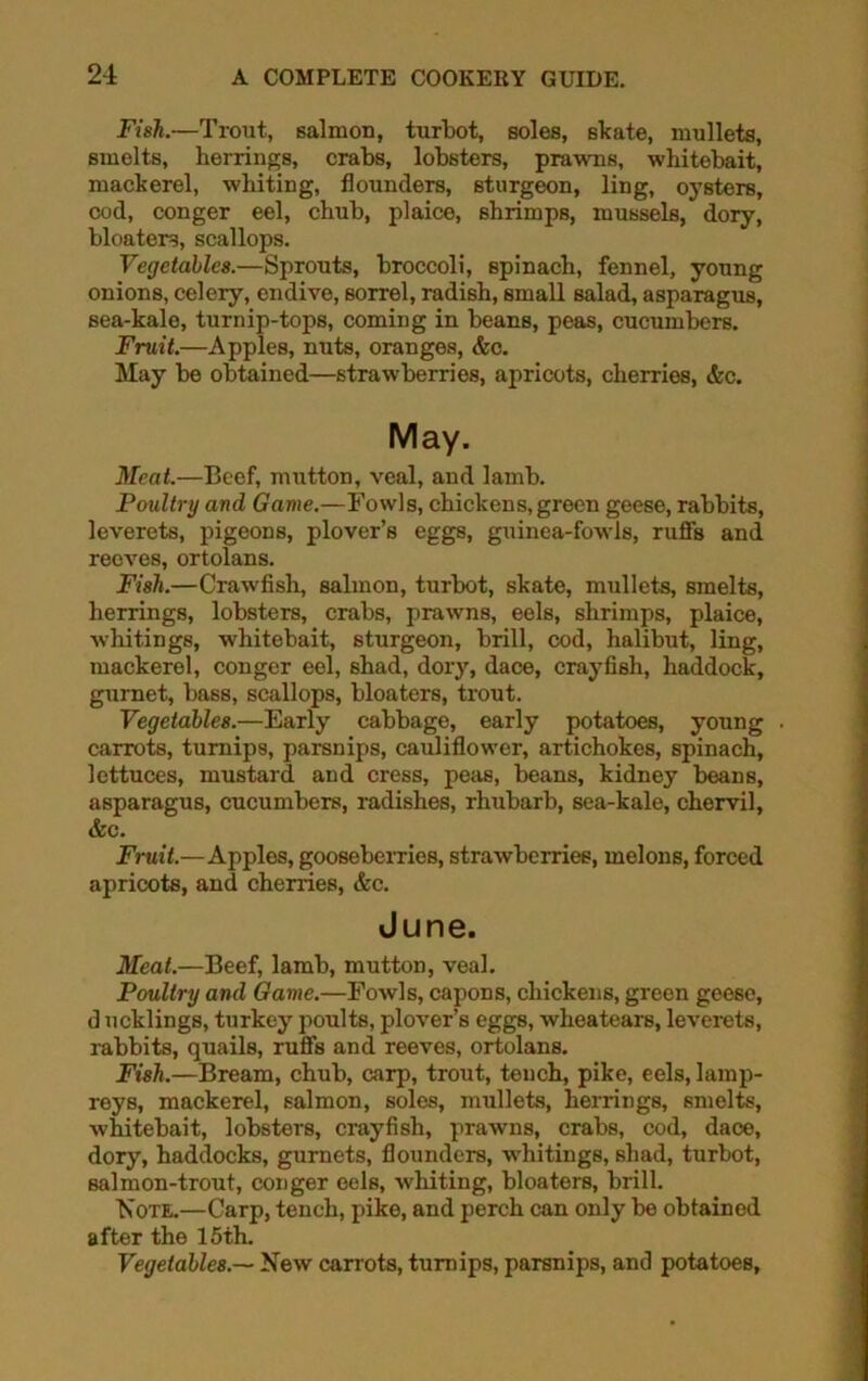 Fish.—Trout, salmon, turbot, soles, skate, mullets, smelts, herrings, crabs, lobsters, prawns, whitebait, mackerel, whiting, flounders, sturgeon, ling, oysters, cod, conger eel, chub, plaice, shrimps, mussels, dory, bloaters, scallops. Vegetables.—Sprouts, broccoli, spinach, fennel, young onions, celery, endive, sorrel, radish, small salad, asparagus, sea-kale, turnip-tops, coming in beans, peas, cucumbers. Fruit.—Apples, nuts, oranges, &c. May be obtained—strawberries, apricots, cherries, &c. May. Meat.—Beef, mutton, veal, and lamb. Poultry and Game.—Fowls, chickens, green geese, rabbits, leverets, pigeons, plover’s eggs, guinea-fowls, ruffs and reeves, ortolans. Fish.—Crawfish, salmon, turbot, skate, mullets, smelts, herrings, lobsters, crabs, prawns, eels, shrimps, plaice, whitings, whitebait, sturgeon, brill, cod, halibut, ling, mackerel, conger eel, shad, dory, dace, crayfish, haddock, gurnet, bass, scallops, bloaters, trout. Vegetables.—Early cabbage, early potatoes, young . carrots, turnips, parsnips, cauliflower, artichokes, spinach, lettuces, mustard and cress, peas, beans, kidney beans, asparagus, cucumbers, radishes, rhubarb, sea-kale, chervil, &c. Fruit.—Apples, gooseberries, strawberries, melons, forced apricots, and cherries, &c. June. Meat.—Beef, lamb, mutton, veal. Poultry and Game.—Fowls, capons, chickens, green geese, d ucklings, turkey poults, plover’s eggs, wheatears, leverets, rabbits, quails, ruffs and reeves, ortolans. Fish.—Bream, chub, carp, trout, tench, pike, eels, lamp- reys, mackerel, salmon, soles, mullets, herrings, smelts, whitebait, lobsters, crayfish, prawns, crabs, cod, dace, dory, haddocks, gurnets, flounders, whitings, shad, turbot, Balmon-trout, conger eels, whiting, bloaters, brill. Note.—Carp, tench, pike, and perch can only be obtained after the 15th. Vegetables.— New carrots, turnips, parsnips, and potatoes,