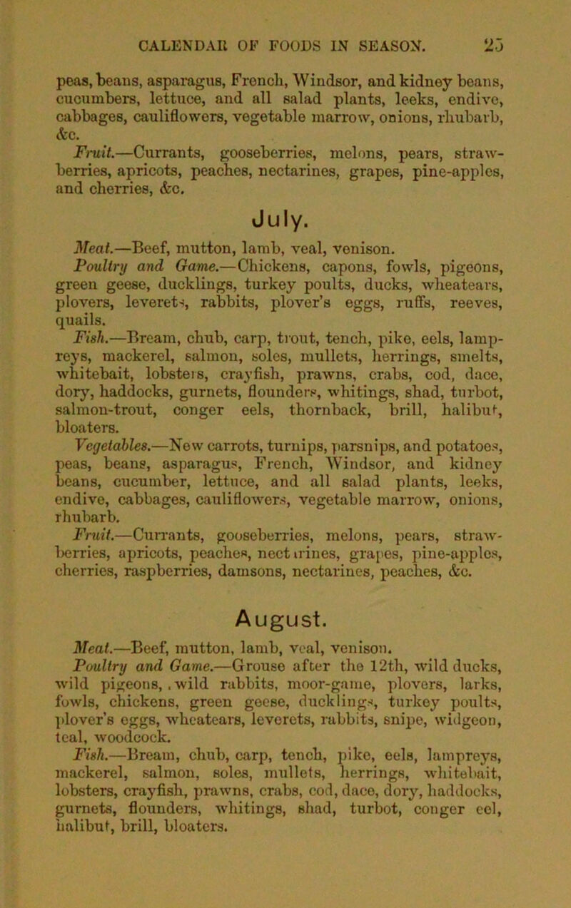 peas, beans, asparagus, French, Windsor, and kidney beans, cucumbers, lettuce, and all salad plants, leeks, endive, cabbages, cauliflowers, vegetable marrow, onions, rhubarb, &c. Frnit.—Currants, gooseberries, melons, pears, straw- berries, apricots, peaches, nectarines, grapes, pine-apples, and cherries, &c. July. Meat.—Beef, mutton, lamb, veal, venison. Poultry and Game.—Chickens, capons, fowls, pigeons, green geese, ducklings, turkey poults, ducks, wheatears, plovers, leverets, rabbits, plover’s eggs, ruffs, reeves, quails. Fish.—Bream, chub, carp, trout, tench, pike, eels, lamp- reys, mackerel, salmon, soles, mullets, herrings, smelts, whitebait, lobsters, crayfish, prawns, crabs, cod, dace, dory, haddocks, gurnets, flounders, whitings, shad, turbot, salmon-trout, conger eels, thornback, brill, halibut-, bloaters. Vegetables.—New carrots, turnips, parsnips, and potatoes, peas, beans, asparagus, French, Windsor, and kidney beans, cucumber, lettuce, and all 6alad plants, leeks, endive, cabbages, cauliflowers, vegetable marrow, onions, rhubarb. Fruit.—Cun-ants, gooseberries, melons, pears, straw- Ixjn-ies, apricots, peaches, nect n ines, grapes, pine-apples, cherries, raspberries, damsons, nectarines, peaches, &c. August. Meat.—Beef, mutton, lamb, veal, venison. Poultry and Game.—Grouse after the 12th, -wild ducks, wild pigeons, .wild rabbits, moor-game, plovers, larks, fowls, chickens, green geese, ducklings, turkey poults, plover’s eggs, wheatears, leverets, rabbits, snipe, widgeon, teal, woodcock. Fish.—Bream, chub, carp, tench, pike, eels, lampreys, mackerel, salmon, soles, mullets, herrings, whitebait, lobsters, crayfish, prawns, crabs, cod, dace, dory, haddocks, gurnets, flounders, whitings, shad, turbot, conger eel, halibut, brill, bloaters.