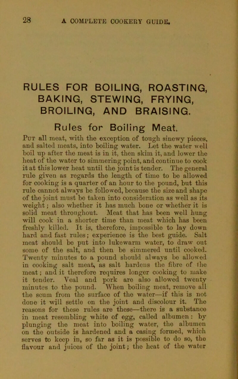 RULES FOR BOILING, ROASTING, BAKING, STEWING, FRYING, BROILING, AND BRAISING. Rules for Boiling Meat. Put all meat, with the exception of tough sinewy pieces, and salted meats, into boiling water. Let the water well boil up after the meat is in it, then skim it, and lower the heat of the water to simmering point, and continue to cook it at this lower heat until the joint is tender. The general rule given as regards the length of time to bo allowed for cooking is a quarter of an hour to the pound, but this rule cannot always be followed, because the size and shape of the joint must bo taken into consideration as well as its weight; also whether it has much bone or whether it is solid meat throughout. Meat that has been well hung will cook in a shorter time than meat which has been freshly killed. It is, therefore, impossible to lay down hard and fast rules; experience is the best guide. Salt meat should be put into lukewarm water, to draw out some of the salt, and then be simmered until cooked. Twenty minutes to a pound should always bo allowed in cooking salt meat, as salt hardens the fibre of iho meat; and it therefore requires longer cooking to make it tender. Veal and pork are also allowed twenty minutes to the pound. When boiling meat, remove all the scum from the surface of the water—if this is not done it will settle on the joint and discolour it. The reasons for these rules are these—there is a substance in meat resembling white of egg, called albumen : by plunging the moat into boiling water, the albumen on the outsido is hardened and a casing formed, which serves to keep in, so far as it is possible to do so, the flavour and juices of the joint; the heat of the water