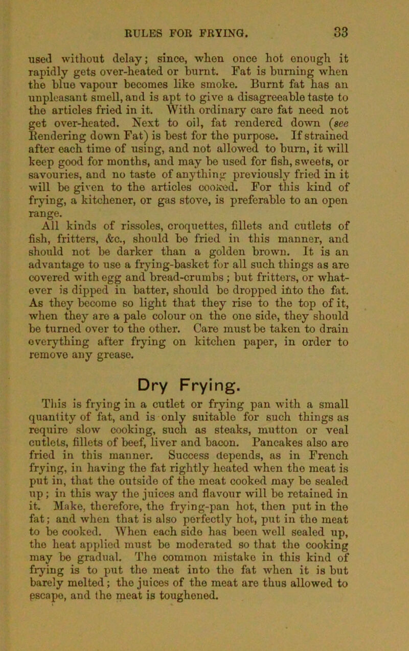 used without delay; since, when once hot enough it rapidly gets over-heated or burnt. Fat is burning when the blue vapour becomes like smoke. Burnt fat has an unpleasant smell, and is apt to give a disagreeable taste to the articles fried in it. With ordinary care fat need not get over-heated. Next to oil, fat rendered down («ee Bendering down Fat) is best for the purpose. If strained after each time of using, and not allowed to burn, it will keep good for months, and may be used for fish, sweets, or savouries, and no taste of anything previously fried in it will be given to the articles cooiced. For this kind of frying, a kitchener, or gas stove, is preferable to an opon range. All kinds of rissoles, croquettes, fillets and cutlets of fish, fritters, &c., should bo fried in this manner, and should not be darker than a golden brown. It is an advantage to use a frying-basket fur all such things as are covered with egg and bread-crumbs ; but fritters, or what- ever is dipped in batter, should be dropped itito the fat. As they become so light that they rise to the top of it, when they are a pale colour on the one side, they should be turned over to the other. Care must be taken to drain everything after frying on kitchen paper, in order to removo any grease. Dry Frying. This is frying in a cutlet or frying pan with a small quantity of fat, and is only suitable for such things as require slow cooking, such as steaks, mutton or veal cutlets, fillets of beef, liver and bacon. Pancakes also are fried in this manner. Success depends, as in French frying, in having the fat rightly heated when tho meat is put in, that the outside of the meat cooked may be sealed up; in this way the juices and flavour will bo retained in it. Make, therefore, the frying-pan hot, then put in the fat; and when that is also perfectly hot, put in the meat to be cooked. When each side has been well sealed up, the heat applied must be moderated so that the cooking may be gradual. The common mistake in this kind of fiying is to put the meat into tho fat when it is but barely melted; the juices of the meat are thus allowed to pscapo, and the meat is toughened.