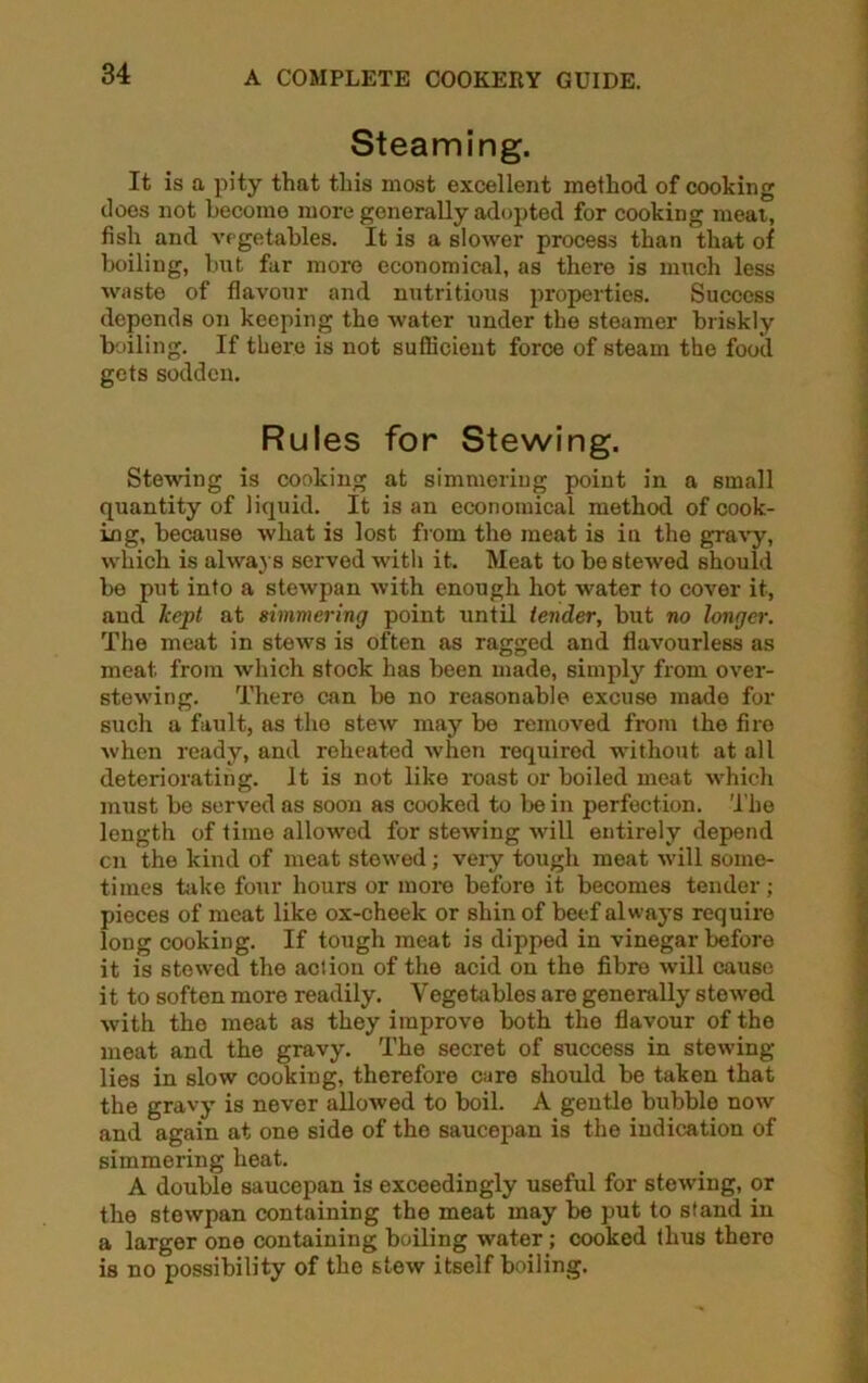 Steaming. It is a pity that this most excellent method of cooking does not become more generally adopted for cooking meat, fish and vegetables. It is a slower process than that of boiling, but far more economical, as there is much less waste of flavour and nutritious properties. Success depends on keeping the water under the steamer briskly boiling. If there is not sufficient force of steam the food gets sodden. Rules for Stewing. Stewing is cooking at simmering point in a small quantity of liquid. It is an economical method of cook- ing, because what is lost from the meat is in the gravy, which is always served with it. Meat to be stewed should be put into a stewpan with enough hot water to cover it, aud kept at simmering point until tender, but no longer. The meat in stews is often as ragged and flavourless as meat from which stock has been made, simply from over- stewing. There can be no reasonable excuse made for such a fault, as the stew may be removed from the fire when ready, and reheated when required without at all deteriorating. It is not like roast or boiled meat which must be served as soon as cooked to be in perfection. The length of time allowed for stewing will entirely depend cn the kind of meat stowed; very tough meat will some- times hike four hours or more before it becomes tender; pieces of meat like ox-cheek or shin of beef always require long cooking. If tough meat is dipped in vinegar before it is stewed the action of the acid on the fibre will cause it to soften more readily. Vegetables are generally stewed with the meat as they improve both the flavour of the meat and the gravy. The secret of success in stewing lies in slow cooking, therefore care should be taken that the gravy is never allowed to boil. A gentle bubble now and again at one side of the saucepan is the indication of simmering heat. A double saucepan is exceedingly useful for stewing, or the stewpan containing the meat may be put to stand in a larger one containing boiling water ; cooked thus thero is no possibility of the stew itself boiling.