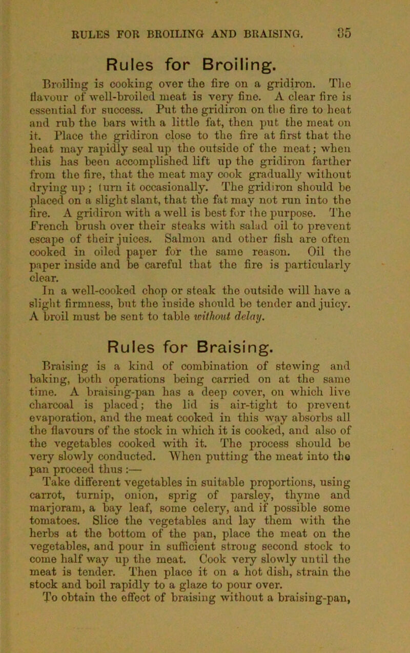 RULES FOR BROILING AND BRAISING. 85 Rules for Broiling. Broiling is cooking over the fire on a gridiron. The flavour of well-broiled meat is very fine. A clear fire is essential for success. Put the gridiron on the fire to heat and rub the bars with a little fat, then put the meat on it. Place the gridiron close to the fire at first that the heat may rapidly seal up the outside of the meat; when this has been accomplished lift up the gridiron farther from the fire, that the meat may cook gradually without drying up ; I uni it occasionally. The gridiron should be placed on a slight slant, that the fat may not run into the fire. A gridiron with a well is best for the purpose. The French brush over their steaks with salad oil to prevent escape of their juices. Salmon and other fish are often cooked in oiled paper for the same reason. Oil the paper inside and be careful that the fire is particularly clear. In a well-cooked chop or steak the outside will have a slight firmness, but the inside should bo tender and juicy. A broil must be sent to table without delay. Rules for Braising. Braising is a kind of combination of stewing and baking, both operations being carried on at the same time. A braising-pan has a deep cover, on which live charcoal is placed; the lid is air-tight to prevent evaporation, and the meat cooked in this way absorbs all the flavours of the stock in which it is cooked, and also of the vegetables cooked with it. The process should be very slowly conducted. When putting the meat into the pan proceed thus :— Take different vegetables in suitable proportions, using carrot, turnip, onion, sprig of parsley, thyme and marjoram, a bay leaf, some celery, and if possible some tomatoes. Slice the vegetables and lay them with the herbs at the bottom of the pan, place the meat on the vegetables, and pour in sufficient strong second stock to come half way up the meat. Cook very slowly until the meat is tender. Then place it on a hot dish, strain the stock and boil rapidly to a glaze to pour over. To obtain the effect of braising without a braising-pan,