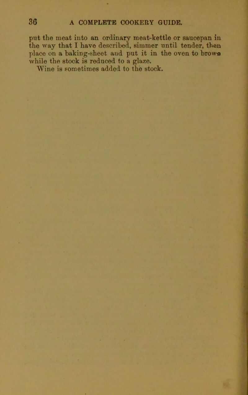 put the meat into an ordinary meat-kettle or saucepan in the way that I have described, simmer until tender, then place on a baking-sheet and put it in the oven to brown while the stock is reduced to a glaze. Wine is sometimes added to the stock.