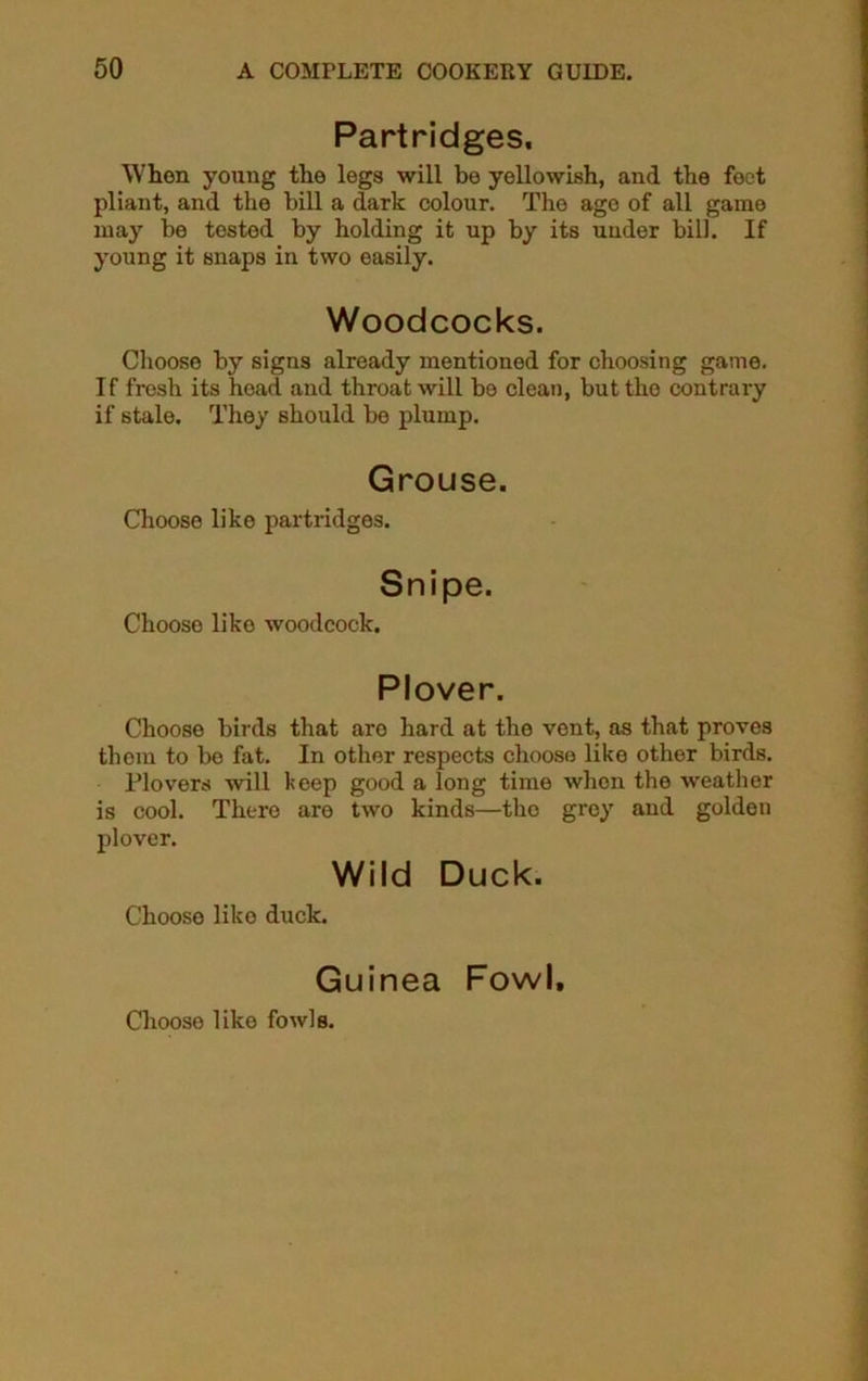 Partridges. When young the legs will bo yellowish, and the feet pliant, and the bill a dark colour. The age of all game may be tested by holding it up by its under bill. If young it snaps in two easily. Woodcocks. Choose by signs already mentioned for choosing game. If fresh its head and throat will be clean, but the contrary if stale. They should be plump. Grouse. Choose like partridges. Snipe. Choose like woodcock. Plover. Choose birds that aro hard at the vent, as that proves them to bo fat. In other respects choose like other birds. Plovers will keep good a long time when the weather is cool. There are two kinds—the grey and golden plover. Wild Duck. Choose like duck. Guinea Fowl, Choose like fowls.