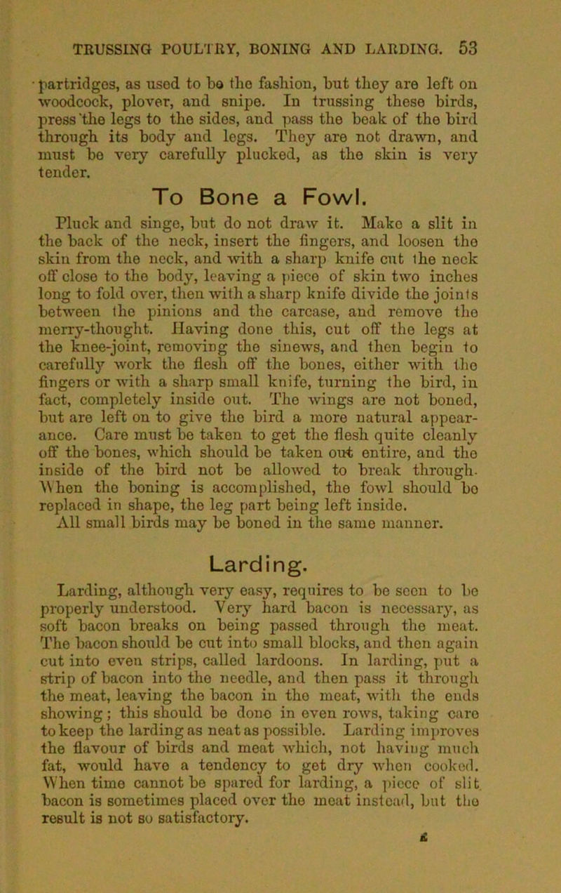 • partridges, as used to bo the fashion, but they are left on woodcock, plover, and snipe. In trussing these birds, press 'the legs to the sides, and pass the beak of the bird through its body and legs. They are not drawn, and must be very carefully plucked, as the skin is very tender. To Bone a Fowl. Pluck and singe, but do not draw it. Mako a slit in the back of the neck, insert the fingers, and loosen tho skin from the neck, and with a sharp knife cut the neck off close to the body, leaving a piece of skin two inches long to fold over, then with a sharp knife divide the joints between tho pinions and the carcase, and remove tho merry-thought. Having done this, cut off the legs at the knee-joint, removing tho sinews, and then begin to carefully work the flesh oft’ the bones, either with tho fingers or with a sharp small knife, turning the bird, in fact, completely inside out. Tho wings are not boned, but are left on to give tho bird a more natural appear- ance. Care must be taken to get the flesh quite cleanly off the bones, which should be taken out entire, and tho inside of the bird not be allowed to break through- When tho boning is accomplished, the fowl should bo replaced in shape, the leg part being left inside. All small birds may be boned in the same manner. Larding. Larding, although very easy, requires to be seen to bo properly understood. Very hard bacon is necessary, as soft bacon breaks on being passed through the meat. The bacon should be cut into small blocks, and then again cut into even strips, called lardoons. In larding, put a strip of bacon into the needle, and then pass it through the meat, leaving the bacon in tho meat, with the ends showing; this should bo done in even rows, taking caro to keep tho larding as neat as possible. Larding improves the flavour of birds and meat which, not having much fat, would have a tendency to get dry when cooked. When time cannot be spared for larding, a piece of slit bacon is sometimes placed over the moat instead, but the result is not so satisfactoiy.