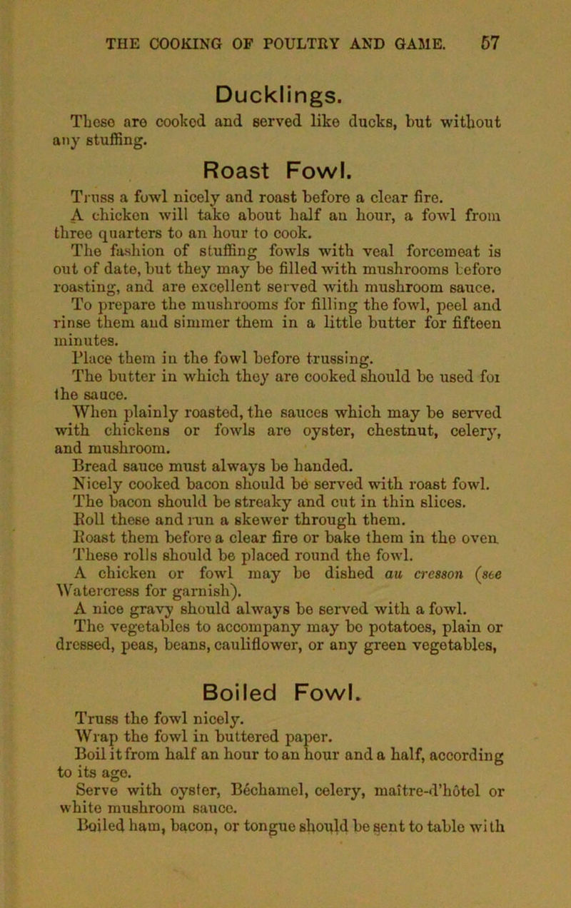 Ducklings. Theso aro cooked and served like ducks, but without any stuffing. Roast Fowl. Truss a fowl nicely and roast before a clear fire. A chicken will take about half an hour, a fowl from threo quarters to an hour to cook. The fashion of stuffing fowls with veal forcemeat is out of date, but they may be filled with mushrooms before roasting, and are excellent served with mushroom sauce. To prepare the mushrooms for filling the fowl, peel and rinse them and simmer them in a little butter for fifteen minutes. Place them in the fowl before trussing. The butter in which they aro cooked should be used for the sauce. When plainly roasted, the sauces which may be served with chickens or fowls aro oyster, chestnut, celery, and mushroom. Bread sauce must always be handed. Nicely cooked bacon should be served with roast fowl. The bacon should be streaky and cut in thin slices. Boll these and run a skewer through them. Boast them beforo a clear fire or bake them in the oven These rolls should be placed round the fowl. A chicken or fowl may be dished au cresson (see Watercress for garnish). A nice gravy should always be served with a fowl. The vegetables to accompany may bo potatoes, plain or dressed, peas, beans, cauliflower, or any green vegetables, Boiled Fowl. Truss the fowl nicely. Wrap the fowl in buttered paper. Boil it from half an hour to an hour and a half, according to its age. Serve with oyster, Bechamel, celery, maitre-d’hotel or white mushroom sauce. Boiled ham, bacon, or tongue should be sent to table wi th