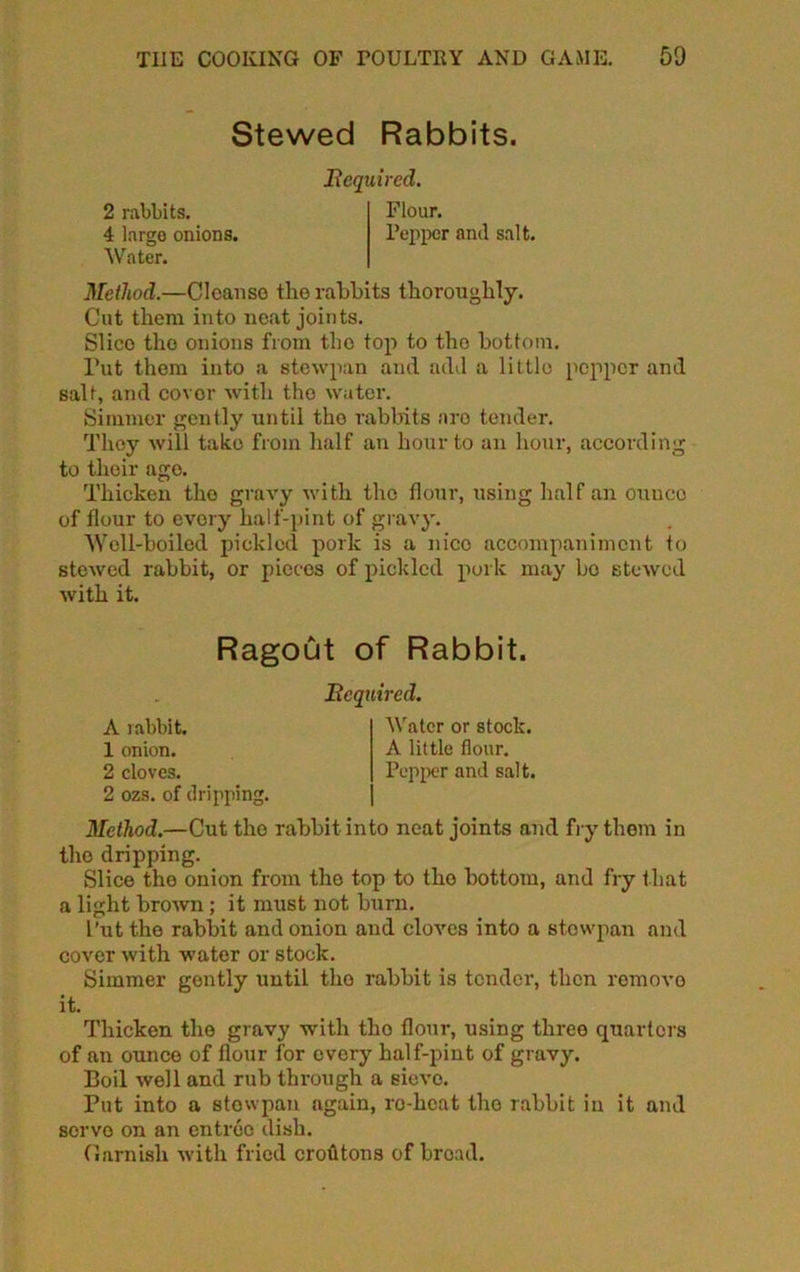 2 rabbits. 4 largo onions. Stewed Rabbits. Bequired. Flour. l’eppor and salt. Water. Method.—Cloanso the rabbits thoroughly. Cut them into neat joints. Slico the onions from the top to tho bottom. Put them into a stewpan and add a little pepper and salt, and covor with tho water. Simmer gently until tho rabbits are tender. They will take from half an hour to an hour, according to their ago. Thicken tho gravy with tho flour, using half an ounce of flour to every half-pint of gravy. Well-boiled pickled pork is a nice accompaniment to stewed rabbit, or pieces of pickled pork may bo stewed with it. 2 ozs. of dripping. Method.—Cut tho rabbit into neat joints and fry them in tho dripping. Slice the onion from tho top to tho bottom, and fry that a light brown ; it must not burn. Put the rabbit and onion and cloves into a stewpan and cover with water or stock. Simmer gently until tho rabbit is tender, then romovo it. Thicken the gravy with tho flour, using three quarters of an ounce of flour for every half-pint of gravy. Boil well and rub through a sievo. Put into a stewpan again, ro-heat tho rabbit in it and servo on an entree dish. Garnish with fried crohtons of broad. Ragout of Rabbit. Bcquired. A rabbit. 1 onion. 2 cloves. Water or stock. A little flour. Pepper and salt.