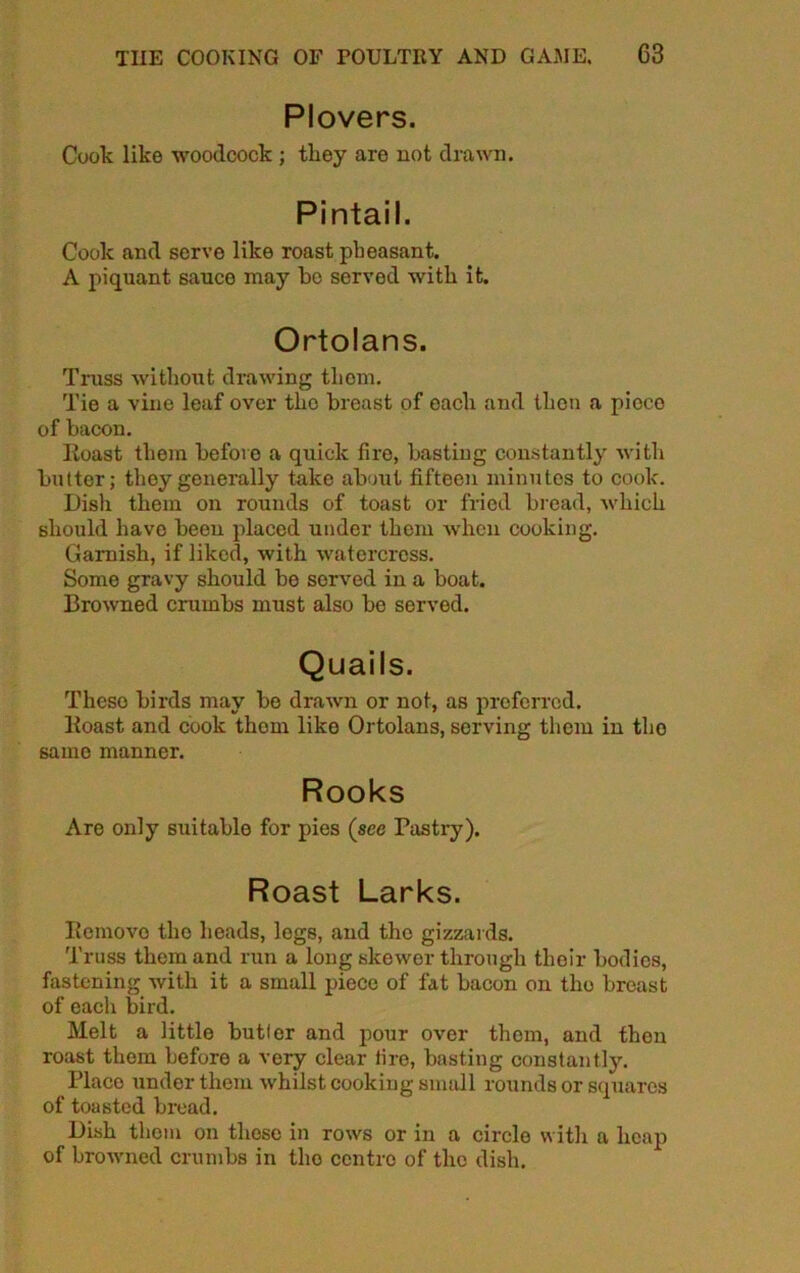 Plovers. Coolc like woodcock ; they are not drawn. Pintail. Cook and serve like roast pheasant. A piquant sauce may be served with it. Ortolans. Truss without drawing thorn. Tie a vine leaf over the breast of each and then a pioco of bacon. Iioast them before a quick fire, bastiug constantly with butter; they generally take about fifteen minutes to cook. Dish them on rounds of toast or fried bread, which should have been placed under them when cooking. Garnish, if liked, with watercress. Some gravy should be served in a boat. Browned crumbs must also be served. Quails. Theso birds may be drawn or not, as preferred. Roast and cook them liko Ortolans, serving them in tho same manner. Rooks Are only suitable for pies (see Pastry). Roast Larks. Remove the heads, legs, and tho gizzards. Truss them and run a long skewer through their bodies, fastening with it a small piece of fat bacon on tho breast of each bird. Melt a little butler and pour over them, and then roast them before a very clear tire, basting constantly. Place under them whilst cooking small rounds or squares of toasted bread. Dish them on these in rows or in a circle with a heap of browned crumbs in tho centre of the dish.