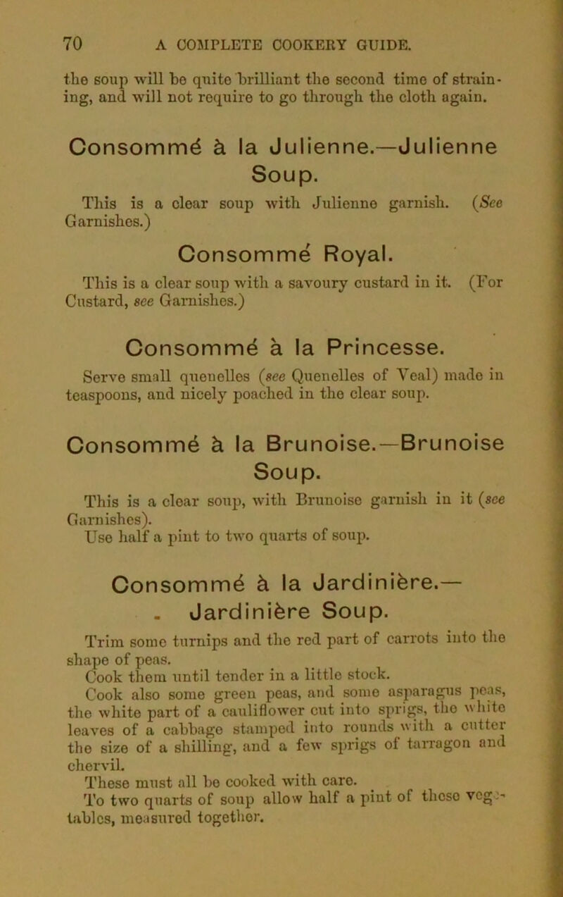 the soup will be quite brilliant the second time of strain- ing, and will not require to go through the cloth again. Consomm^ k la Julienne.—Julienne Soup. This is a clear soup with Julienne garnish. (See Garnishes.) Consomme Royal. This is a clear soup with a savoury custard in it. (For Custard, see Garnishes.) Consomme a la Princesse. Serve small quenelles (see Quenelles of Yeal) made in teaspoons, and nicely poached in the clear soup. Consomme k la Brunoise.—Brunoise Soup. This is a clear soup, with Brunoise garnish in it (see Garnishes). Use half a pint to two quarts of soup. Consomm4 k la Jardiniere.— . Jardiniere Soup. Trim some turnips and the red part of carrots into the shape of peas. Cook them until tender in a little stock. Cook also some green peas, and some asparagus peas, the white part of a cauliflower cut into sprigs, the white leaves of a cabbage stamped into rounds with a cutter the size of a shilling, and a few sprigs of tarragon and chervil. These must all bo cooked with care. To two quarts of soup allow half a pint of theso vcg> tables, measured togethor.