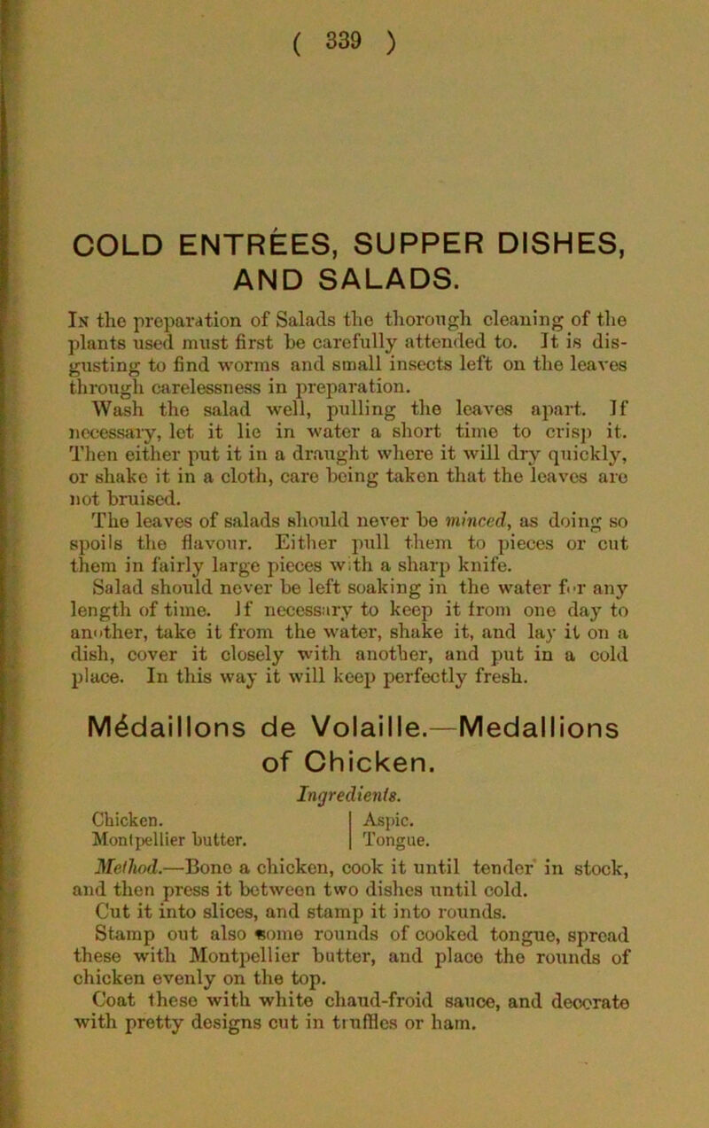 COLD ENTREES, SUPPER DISHES, AND SALADS. In the preparation of Salads the thorough cleaning of the plants used must first he carefully attended to. It is dis- gusting to find worms and small insects left on the leaves through carelessness in preparation. Wash the salad well, pulling the leaves apart. If necessary, let it lie in water a short time to crisp it. Then either put it in a draught where it will dry quickly, or shake it in a cloth, care being taken that the leaves are not bruised. The leaves of salads should never be minced, as doing so spoils the flavour. Either pull them to pieces or cut them in fairly large pieces with a sharp knife. Salad should never be left soaking in the water f«>r any length of time. If necessary to keep it from one day to another, take it from the water, shake it, and lay it on a dish, cover it closely with another, and put in a cold place. In this way it will keep perfectly fresh. M^daillons de Volaille.—Medallions of Chicken. Ingredient. Method.—Bone a chicken, cook it until tender in stock, and then press it between two dishes until cold. Cut it into slices, and stamp it into rounds. Stamp out also «ome rounds of cooked tongue, spread these with Montpellier butter, and placo the rounds of chicken evenly on the top. Coat these with white chaud-froid sauce, and deocrato with pretty designs cut in truffles or ham. Chicken. Montpellier butter. Aspic. Tongue.