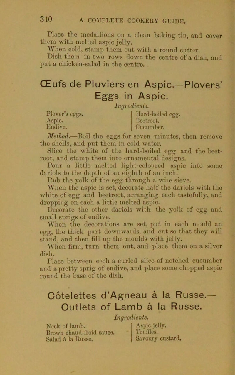 310 Place tho medallions on a clean baking-tin, and cover them with melted aspic jelly. When cold, stamp them out with a round cutter. Pish them in two rows down the centre of a dish, and put a chicken-salad in the centre. CEufs de Pluviers en Aspic.—Plovers’ Eggs in Aspic. Method.—Boil tho eggs for seven minutes, then remove the shells, and put them in cold water. Slice tho white of the hard-boiled egg and tho beet- root, and stamp them into ornamental designs. Pour a little melted light-coloured asjnc into sumo dariols to the depth of an eighth of an inch. Rub the yolk of the egg through a wise sieve. When the aspic is set, decorate half the dariols with the white of egg and beetroot, arranging each tastefully, and dropping on each a little melted aspic. Decorate the other dariols with tho yolk of egg and small sprigs of endive. When the decorations are set, put in each mould an egg, the thick part downwards, and cut so that they will stand, and then fill up the moulds with jelly. When firm, turn them out, and place them on a silver Place between e'-'ch a curled slice of notched cucumber and a pretty sprig of endive, and place some chopped aspic round the base of the dish. Cotelettes d’Agneau a la Russe.— Cutlets of Lamb k la Russe. Ingredients. Plover’s eggs. Aspic. Endive. Hard-boiled egg. beetroot. Cucumber. dish. Ingredients. Neck of lamb. Brown chaud-froid sauce. Salad it la Husse. Aspic jelly. Truffles. Savoury custard,