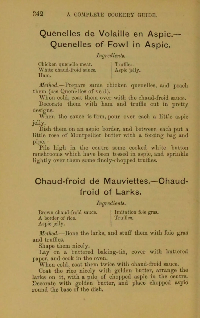 Quenelles de Volaille en Aspic.— Quenelles of Fowl in Aspic. Ingredients. Chicken quenelle meat. Truffle*. White chaud-froid sauce. Aspic jelly. Ham. Method.—Prepare same chicken quenelles, and poach them (see Quenelles of veal). When cold, coat them over with the chaud-froid sauce. Decorate them with ham and truffle cut in pretty designs. When the sauce is firm, pour over each a little aspic jeiiy. Dish them on an aspic border, and between each put a little rose of Montpellier butter with a forcing bag and I'ipc- Pile high in the centre some cooked white button mushrooms which have been tossed in aspic, and sprinkle lightly over them some finely-chopped truffles. Chaud-froid de Mauviettes.—Chaud- froid of Larks. Ingredients. Brown chaud-froid sauce. Imitation foie gras. A border of rice. Truffles. Aspic jelly. Method.—Bono the larks, and stuff them with foie gras and truffles. Shape them nicely. Lay on a buttered baking-tin, cover with buttered paper, and cook in the oven. When cold, coat them twice with chaud-froid sauce. Coat tho rico nicely with golden butter, arrange the larks on it, with a pile of chopped aspic in the centre. Decorato with golden butter, and placo chopped aspic round the base of the dish.