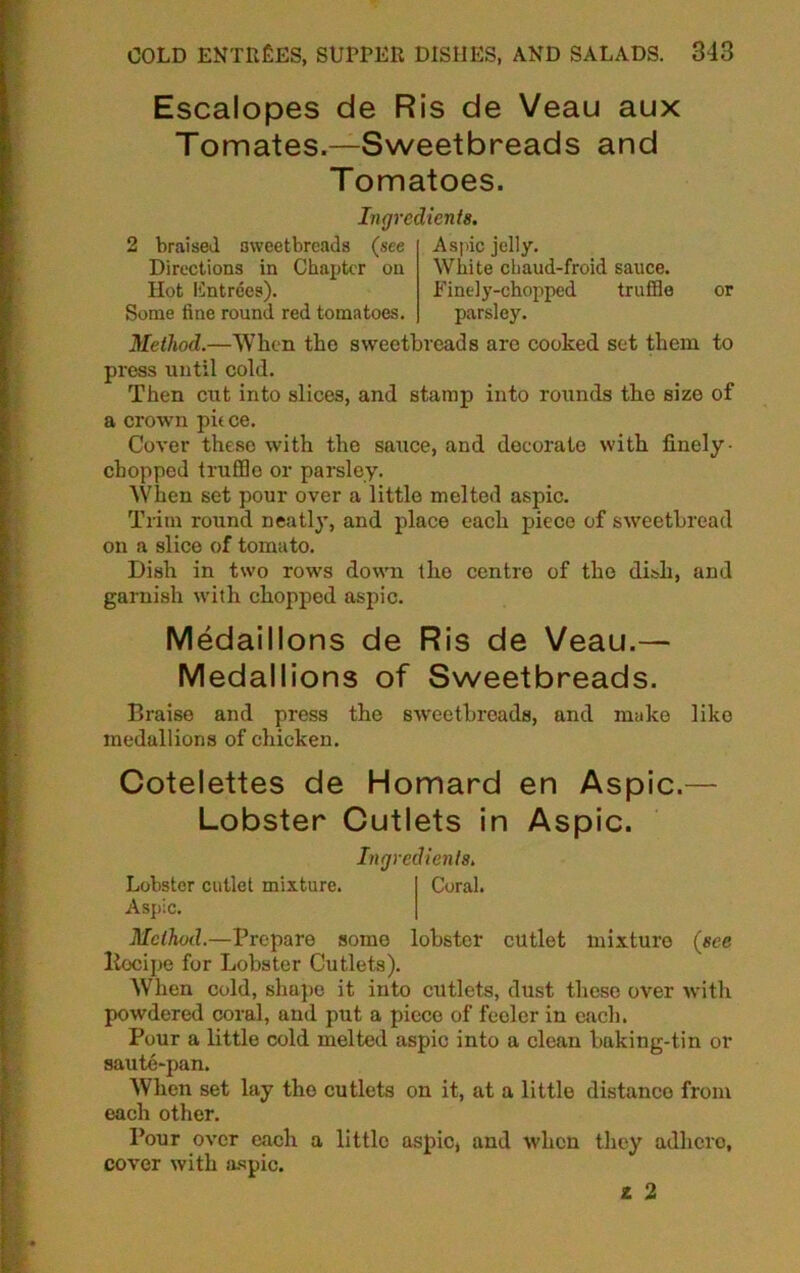 Escalopes de Ris de Veau aux Tomates.—Sweetbreads and Tomatoes. Ingredients. 2 braised sweetbreads (see Directions in Chapter on Hot Entrees). Some fine round red tomatoes. Aspic jelly. White chaud-froid sauce. Finely-chopped truffle parsley. or Method.—When the sweetbreads are cooked set them to press until cold. Then cut into slices, and stamp into rounds the size of a crown pit ce. Cover these with the sauce, and decorate with finely - chopped truffle or parsley. When set pour over a little melted aspic. Trim round neatly, and place each piece of sweetbread on a slice of tomato. Dish in two rows down the centre of the dish, and garnish with chopped aspic. Medaillons de Ris de Veau.— Medallions of Sweetbreads. Braise and press the sweetbreads, and make like medallions of chicken. Cotelettes de Homard en Aspic.— Lobster Cutlets in Aspic. Lobster cutlet mixture. Aspic. Ingredients. Coral. Method.—Prepare some lobster cutlet mixture (see liecipe for Lobster Cutlets). When cold, shape it into cutlets, dust these over with powdered coral, and put a piece of feeler in each. Pour a little cold melted aspic into a clean baking-tin or saute-pan. When set lay the cutlets on it, at a little distance from each other. Pour over each a little aspic, and when they adhere, cover with aspic. z 2
