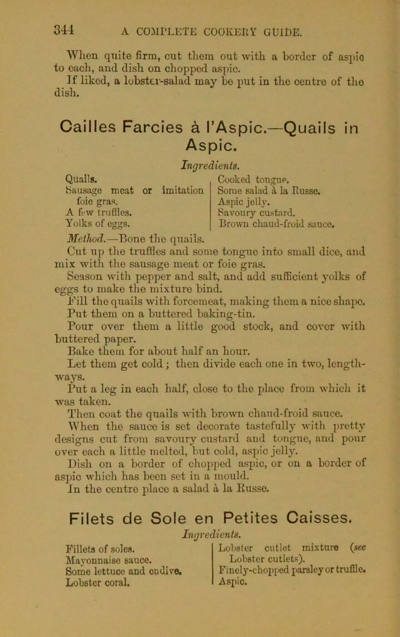 When quite firm, cut them out with a border of aspio to each, and dish on chopped aspic. If liked, a lobster-salad may be put in the centre of tho dish. Cailles Farcies a I’Aspic.—Quails in Aspic. Method.—Bone the quails. Cut up the truffles and some tongue into small dice, and mix with the sausage meat or foie gras. Season with pepper and salt, and add sufficient yolks of eggs to make the mixture bind. Bill the quails with forcemeat, making them a nice shape. Put them on a buttered baking-tin. Pour over them a little good stock, and cover with buttered paper. Bake them for about half an hour. Let them get cold ; then divide each one in two, length- ways. Put a leg in each half, close to the place from which it was taken. Then coat the quails with brown chaud-froid sauce. When the sauce is set decorate tastefully with pretty designs cut from savoury custard and tongue, and pour over each a little melted, but cold, aspic jelly. Dish on a border of chopped aspic, or on a border of aspic which has been set in a mould. In the centre place a salad a la Kusse. Filets de Sole en Petites Caisses. Ingredients. Quails. Sausage meat or imitation Cooked tongue. Some salad a la Kusse. Aspic jelly. Savoury custard. Brown chaud-froid sauce. foie gras. A few truffles. Yolks of eggs. Ingredients. Fillets of soles. Mayonnaise sauce. Some lettuce and endive. Lobster coral. Lobster cutlet mixture (see Lobster cutlets). Finely-chopped parsley or truffle. Aspic.
