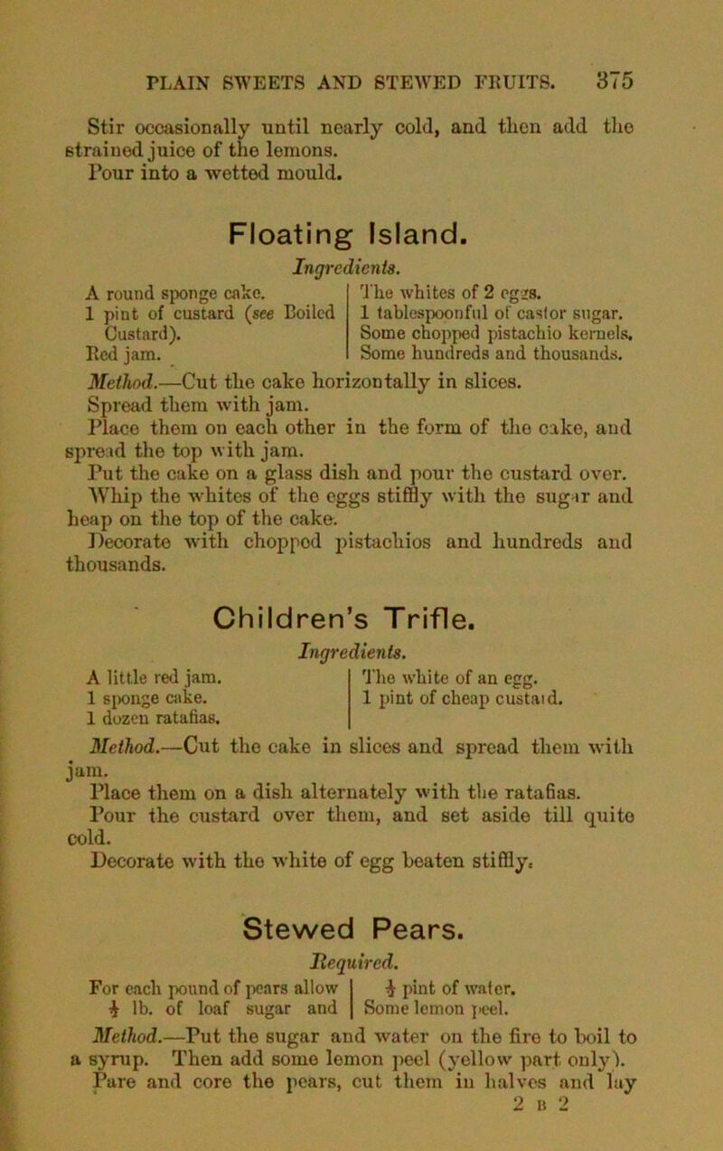 Stir occasionally until nearly cold, and then add the strained juice of the lemons. Pour into a wetted mould. Floating Island. A round sponge cake. 1 pint of custard (see Boiled Custard). Red jam. Ingredients. The whites of 2 cgsrs. 1 tablespoonful of castor sugar. Some chopped pistachio kernels. Some hundreds and thousands. Method.—Cut the cake horizontally in slices. Spread them with jam. Place them on each other in the form of the cake, and spread the top with jam. Put the cake on a glass dish and pour the custard over. Whip the whites of the eggs stiffly with the sugar and heap on the top of the cake. Decorate with choppod pistachios and hundreds and thousands. Children’s Trifle. Ingredients. A little red jam. The white of an egg. 1 sponge cake. 1 pint of cheap custaid. 1 dozen ratafias. Method.—Cut the cake in slices and spread them with jam. Place them on a dish alternately with the ratafias. Pour the custard over them, and set aside till quite cold. Decorate with the white of egg beaten stiffly. Stewed Pears. Required. For each pound of pears allow 1 pint of water. i lb. of loaf sugar and | Some lemon peel. Method.—Put the sugar and water on the fire to boil to a syrup. Then add some lemon peel (yellow part only). Pare and core the pears, cut them in halves and lay 2 B 2