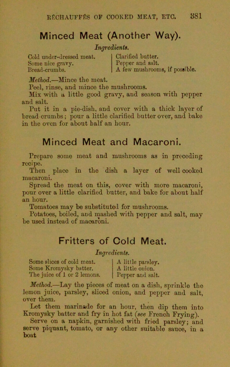 Minced Meat (Another Way). Ingredients. Cold under-dressed meat. Some nice gravy. Bread-crumbs. Clarified butter. Pepper and salt. A few mushrooms, if possible. Method.—Mince the meat. Peel, rinse, and mince the mushrooms. Mix with a little good gravy, and season with pepper and salt. Tut it in a pie-dish, and cover with a thick layer of bread crumbs ; pour a little clarified butter over, and bake in the oven for about half an hour. Minced Meat and Macaroni. Prepare some meat and mushrooms as in preceding recipe. Then place in the dish a layer of well cooked macaroni. Spread the meat on this, cover with more macaroni, pour over a little clarified butter, and bake for about half an hour. Tomatoes may be substituted for mushrooms. Potatoes, boiled, and mashed with popper and salt, may be used instead of macaroni. Fritters of Cold Meat. Ingredients. Some slices of cold meat. Some Kromysky butter. The juice of 1 or 2 lemons. A little parsley. A little onion. Pepper and salt. Method.—Lay the pieces of meat on a dish, sprinkle the lemon juice, parsley, sliced onion, and pepper and salt, over them. Let them marinade for an hour, then dip them into Kromysky batter and fry in hot fat (see French Frying). Serve on a napkin, garnished with fried parsley; and serve piquant, tomato, or any other suitable sauce, in a boat
