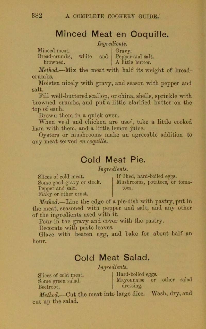 Minced Meat en Coquille. Minced meat. Bread-crumbs, browned. white Ingredient*. and Gravy. Pepper and salt. A little butter. Method.—Mix the meat with half its weight of bread- crumbs. Moisten nicely with gravy, and season with pepper and salt. Fill well-buttered scallop, or china, shells, sprinkle with browned crumbs, and put a little clarified butter on the top of each. Brown them in a quick oven. When veal and chicken are used, take a little cooked ham with them, and a little lemon juice. Oysters or mushrooms mako an agreeable addition to any meat served cn coquille. Cold Meat Pie. Slices of cold meat. Some good gravy or stock. Pepper and salt. Flaky or other crust. Ingredients. 1 f liked, hard-boiled eggs 7 OO Mushrooms, potatoes, or toma- toes. Method.—Line the edge of a pie-dish with pastry, put in the meat, seasoned with pepper and salt, and any other of the ingredients used with it. Pour in the gravy and cover with the pastry. Decorate with paste leaves. Glaze with beaten egg, and bake for about half an hour. Cold Meat Salad. Slices of cold meat. Some green salad. Beetroot. Ingredients. Ilard-boilcd eggs. Mayonnaise or other salad dressiug. Method.—Cut the meat into large dice. Wash, dry, and cut up the salad.