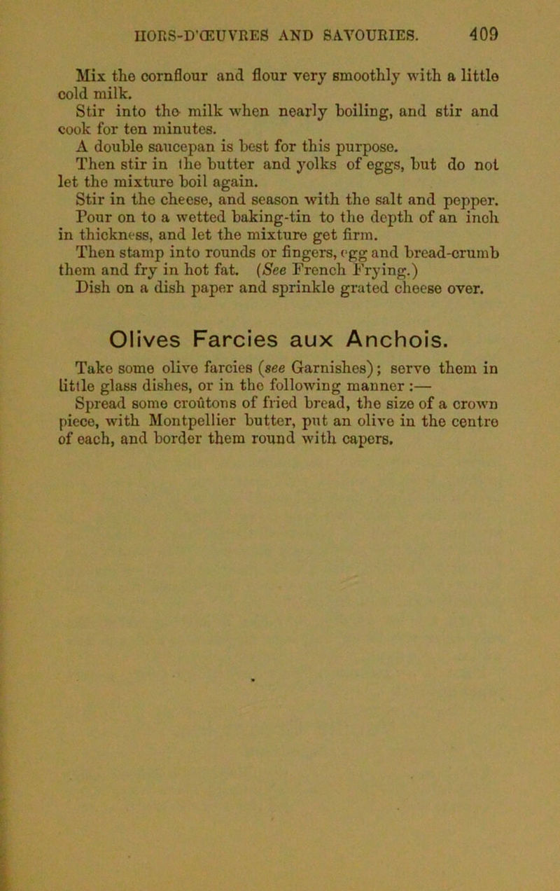 Mix the cornflour and flour very smoothly with a little cold milk. Stir into the milk when nearly boiling, and stir and cook for ten minutes. A double saucepan is best for this purpose. Then stir in the butter and yolks of eggs, but do not let the mixture boil again. Stir in the cheese, and season with the salt and pepper. Pour on to a wetted baking-tin to the depth of an inch in thickness, and let the mixture get firm. Then stamp into rounds or fingers, egg and bread-crumb them and fry in hot fat. (See French Frying.) Dish on a dish paper and sprinkle grated cheese over. Olives Farcies aux Anchois. Take some olive farcies (see Garnishes); serve them in little glass dishes, or in the following manner :— Spread some croutons of fried bread, the size of a crown piece, with Montpellier butter, put an olive in the ceutro of each, and border them round with capers.