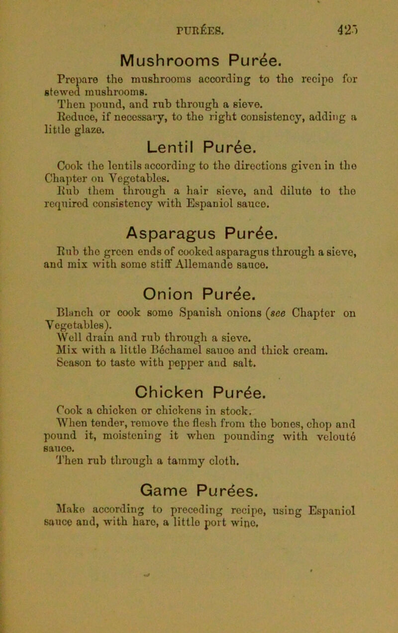 Mushrooms Puree. Prepare the mushrooms according to tho recipo for stewed mushrooms. Then pound, and rub through a sieve. Reduce, if necessary, to the right consistency, adding a little glaze. Lentil Puree. Coolc the lentils according to tho directions given in tho Chapter on Vegetables. ltub them through a hair sieve, and dilute to tho required consistency with Espaniol sauce. Asparagus Pur£e. Rub tho green ends of cooked asparagus through a sieve, and mix with some stiff Allemande sauce. Onion Puree. Blanch or cook some Spanish onions (see Chapter on Vegetables). Well drain and rub through a sieve. Mix with a little Bechamel sauoo and thick cream. Season to taste with pepper and salt. Chicken Pur£e. Cook a chicken or chickens in stock. When tendev, remove the flesh from tho bones, chop and pound it, moistening it when pounding with veloutd sauce. Then rub through a tammy cloth. Game Purges. Make according to preceding recipe, using Espaniol sauce and, with haro, a little port wino.