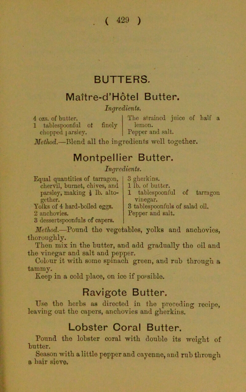 BUTTERS. Mattre-d’Hotel Butter. 4 ozs. of butter. 1 tablespoonful ot chopped i arsley. Ingredients. The strained juice of half finely lemon. Pepper and salt. Method.—Blond all the ingredients well together. a Montpellier Butter. Ingredients. Equal quantities of tarragon, chervil, burnet, chives, and parsley, making i lb. alto- gether. Yolks of 4 hard-boiled eggs. 2 anchovies. 3 dessertspoonfuls of capers. 3 gherkins. 1 lb. of butter. 1 tablespoon ful of tarragon vinegar. 3 tablespoonfuls of salad oil. Pepper and salt. Method.—Pound the vegetables, yolks and anchovies, thoroughly. Then mix in the butter, and add gradually the oil and the vinegar and salt and pepper. Colour it with some spinach green, and rub through a tammy. Keep in a cold place, on ice if possible. Ravigote Butter. Use the herbs as directed in the preceding recipe, leaving out the capers, anchovies and gherkins. Lobster Coral Butter. Pound the lobster coral with double its weight of butter. Season with a little pepper and cayenne, and rub through a hair sieve.