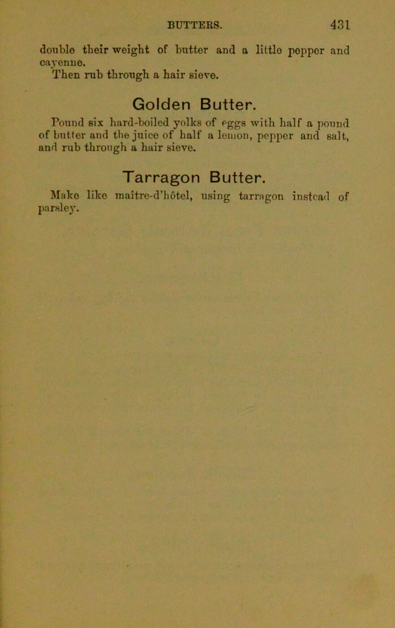 double their weight of buttor and a little popper and cayenne. Then rub through a hair sieve. Golden Butter. Pound six hard-boiled yolks of eggs with half a pound of butter and the juice of half a lemon, pepper and salt, and rub through a hair sieve. Tarragon Butter. Make like maitre-d’hotel, using tarragon instead of parsley.