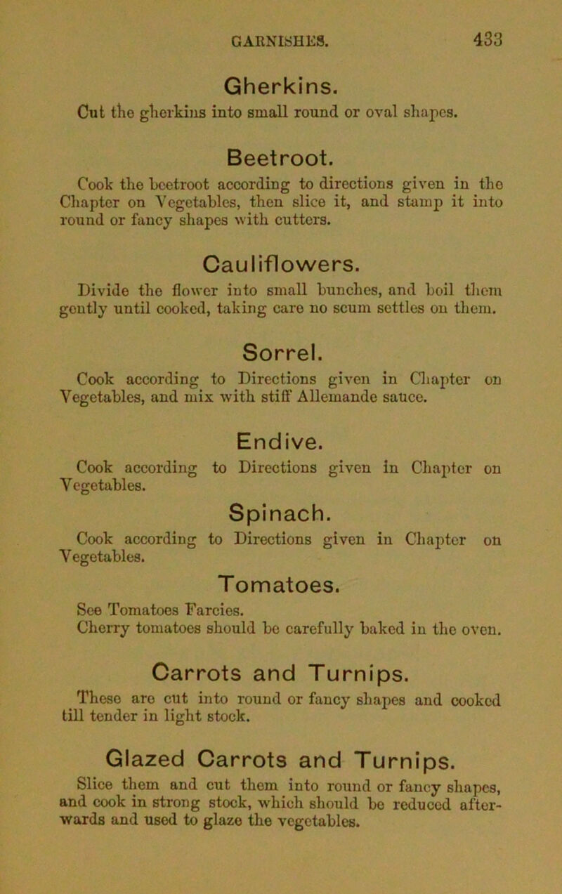 Gherkins. Cut the gherkins into small round or oval shapes. Beetroot. Cook the beetroot according to directions given in the Chapter on Vegetables, then slice it, and stamp it into round or fancy shapes with, cutters. Cauliflowers. Divide the flower into small bunches, and boil them gently until cooked, taking caro no scum settles on them. Sorrel. Cook according to Directions given in Chapter on Vegetables, and mix with still’ Allemande sauce. Endive. Cook according to Directions given in Chapter on Vegetables. Spinach. Cook according to Directions given in Chapter on Vegetables. Tomatoes. See Tomatoes Farcies. Cherry tomatoes should be carefully baked in the oven. Carrots and Turnips. These are cut into round or fancy shapes and cooked till tender in light stock. Glazed Carrots and Turnips. Slice them and cut them into round or fancy shapes, and cook in strong stock, which should bo reduced after- wards and used to glaze the vegetables.