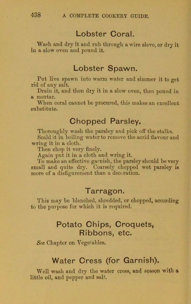 Lobster Coral. Wash and dry it and rub through a wire sieve, or dry it in a slow oven and pound it. Lobster Spawn. Tut live spawn into warm water and simmer it to get rid of any salt. Drain it, and then dry it in a slow oven, then pound in a mortar. When coral cannot he procured, this makes an excellent substitute. Chopped Parsley. Thoroughly wash the parsley and pick off tho stalks. Scald it in boiling -water to remove the acrid flavour and wring it in a cloth. Then chop it very finely. Again put it in a cloth and wring it. To make an effective garnish, the parsley should be very small and quite dry. Coarsely chopped wet parsley is more of a disfigurement than a decoration. Tarragon. This may be blanched, shredded, or chopped, according to tho purpose for which it is required. Potato Chips, Croquets, Ribbons, etc. See Chapter on Yegelablcs. Water Cress (for Garnish). Well wash and dry the water cress, and 6easpn with a little oil, and pepper and salt.
