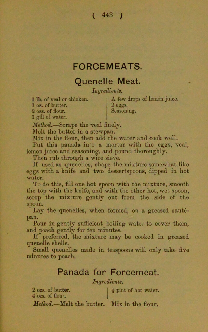 FORCEMEATS. Quenelle Meat. 1 lb. of veal or chicken. 1 oz. of butter. 2 ozs. of flour. 1 gill of water. Ingredients. A few drops of lemon juice. 2 eggs. Seasoning. Method.—Scrape the veal finely. Melt the butter in a stewpan. Mix in the flour, then add the water and cook well. Put this panada into a mortar with the eggs, veal, lemon juice and seasoning, and pound thoroughly. Then lub through a wire sieve. If used as quenelles, shape the mixture somewhat like eggs with a knife and two dessertspoons, dipped in hot water. To do this, fill one hot spoon with tho mixture, smooth the top with the knife, and with the other hot, wet spoon, scoop the mixturo gently out from the side of tho spoon. Lay the quenelles, when formed, on a greased saute- pan. Pour in gently sufficient boiling wate.1 to cover them, and poach gently for ten minutes. If preferred, the mixture may be cooked in greased quenelle shells. Small quenelles made in teaspoons will only take five minutes to poach. Panada for Forcemeat. Ingredients. 2 ozs. of butter. I ^ pint of Lot water. 4 ozs. of flour. Method.—Melt tho butter. Mix in the flour.