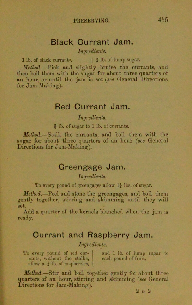 Black Currant Jam. Ingredienta. 1 lb. of black currant?. 1 f lb. of lump sugar. Method.—Pick and slightly bruise the currants, and then boil them with the sugar for about three quarters of an hour, or until the jam is settee General Directions for Jam-Making). Red Currant Jam. Ingredients. 5 lb. of sugar to 1 lb. of currants. Method.—Stalk the currants, and boil them with the sugar for about three quarters of an hour {see General Directions for Jam-Making). Greengage Jam. Ingredients. To every pound of greengages allow 1} lbs. of sugar. Method.—Peel and stone the greengages, and boil them gently together, stirring and skimming until they will set. Add a quarter of the kernels blanched when the jam is ready. Currant and Raspberry Jam. Ingredients. To every pound of red cur- and 1 lb. of lump sugar to rants, without the stalks, each pound of ft nit. allow a i lb. of raspberries, Method.—Stir and boil together gently for about three uarters of an hour, stirring and skimming (see General Erections for Jam-Making). 2 a 2