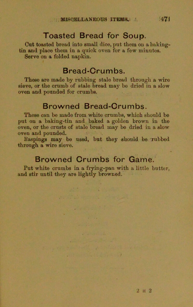Toasted Bread for Soup. Cut toasted bread into small dice, put them on a baking- tin and place them in a quick oven for a few minutes. Serve on a folded napkin. i Bread-Crumbs. These are made by rubbing stale bread through a wire sieve, or the crumb of stale bread may be dried in a slow oven and pounded for crumbs. Browned Bread-Crumbs. These can be made from white crumbs, which should be put on a baking-tin and baked a golden brown in the oven, or the crusts of stale bread may be dried in a slow oven and pounded. Paspings may be used, but they should be rubbed through a wire sieve. Browned Crumbs for Game. Put white crumbs in a frying-pan with a little butter, and stir until they are lightly browned. 2 ir 2