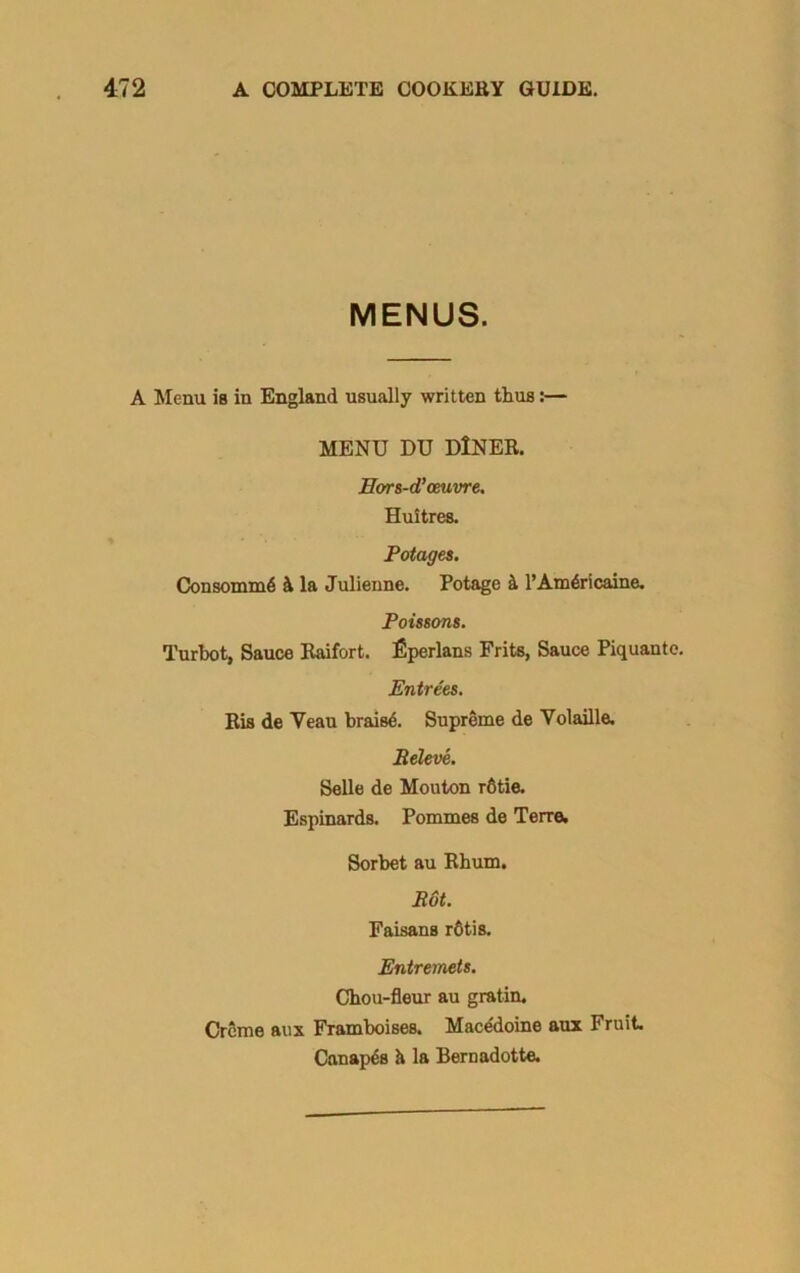 MENUS. A Menu is in England usually written thus:— MENU DU DlNER. Hors-d’oeuvre. Huitres. Potages. Consomm6 4 la Julienne. Potage k l’Am6ricaine. Poissons. Turbot, Sauce Raifort. fiperlans Frits, Sauce Piquante. Entrees. Ris de Veau braise. Supreme de Volaille. Relove. Selle de Mouton rfitie. Espinards. Pommes de Terre. Sorbet au Rhum. Rot. Faisans r6tis. Entremets. Chou-fleur au gratin. Creme aux Framboises. Mace'doine aux Fruit Canapes & la Bernadotte.