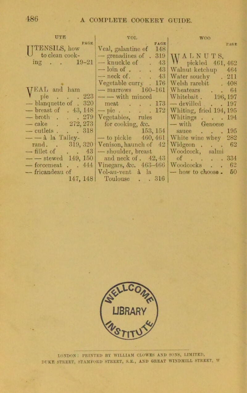 186 UTE PAGF. TTTENSILS, how U to clean cook- ing . . 19-21 EAL and ham pie . . . 223 — blanquette of . 320 — breast of . 43,148 — broth . . . 279 — cake . 272, 273 — cutlets . . .318 H la Talley- rand. . 319,320 — fillet of . . 43 stewed 149, 150 — forcemeat . . 444 — fricandeau of 147, 148 VOL tagp. Veal, galantine of 148 — grenadines of . 319 — knuckle of 43 — loin of . 43 — neck of. 43 Vegetable curry . 170 — marrows 160- with minced -101 meat . . . 173 — pie .... 172 Vegetables, rules for cooking, &c. 153,154 — to pickle 400,4(11 Venison, haunch of 42 — shoulder, breast and neck of. 42,43 Vinegars, &c. 463-406 Vol-au-vcnt la Toulouse . . 316 woo PAG* \\J A L N U T 8, W pickled 461,462 Walnut ketchup 404 Water souchy . 211 Welsh rarebit . 408 Wheatears . . 64 Whitebait. 196,197 — devilled . . 197 Whiting, fried 194,195 Whitings . . . 194 — with Genoese sauce . . . 195 White wine whey 282 Widgeon ... 62 Woodcock, salmi of ... . 334 Woodcocks . . 62 — how to choose . 60 LONDON : PRINTED BY WILLIAM CLOWES AND SONS, LIMITED, DI KE STREET, STAMFORD STREET, S.E., AND GREAT WINDMILL STREET, W