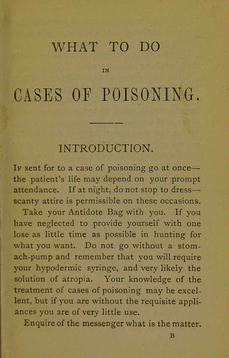 IN CASES OF POISONING. INTRODUCTION. If sent for to a case of poisoning go at once— the patient’s life may depend on your prompt attendance. If at night, do not stop to dress- scanty attire is permissible on these occasions. Take your Antidote Bag with you. If you have neglected to provide yourself with one lose as little time as possible in hunting for what you want. Do not go without a stom- ach-pump and remember that you will require your hypodermic syringe, and very likely the solution of atropia. Your knowledge of the treatment of cases of poisoning may be excel- lent, but if you are without the requisite appli- ances you are of very little use. Enquire of the messenger what is the matter. B