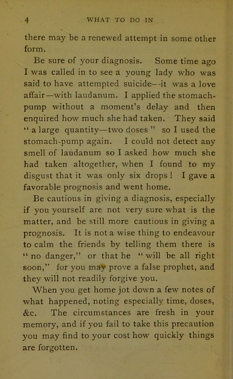 there may be a renewed attempt in some other form. Be sure of your diagnosis. Some time ago I was called in to see a young lady who was said to have attempted suicide—it was a love affair—with laudanum. I applied the stomach- pump without a moment’s delay and then enquired how much she had taken. They said “ a large quantity—two doses ” so I used the stomach-pump again. I could not detect any smell of laudanum so I asked how much she had taken altogether, when I found to my disgust that it was only six drops 1 I gave a favorable prognosis and went home. Be cautious in giving a diagnosis, especially if you yourself are not very sure what is the matter, and be still more cautious in giving a prognosis. It is not a wise thing to endeavour to calm the friends by telling them there is “ no danger,” or that he “ will be all right soon,” for you may prove a false prophet, and they will not readily forgive you. When you get home jot down a few notes of what happened, noting especially time, doses, &c. The circumstances are fresh in your memory, and if you fail to take this precaution you may find to your cost how quickly things are forgotten.