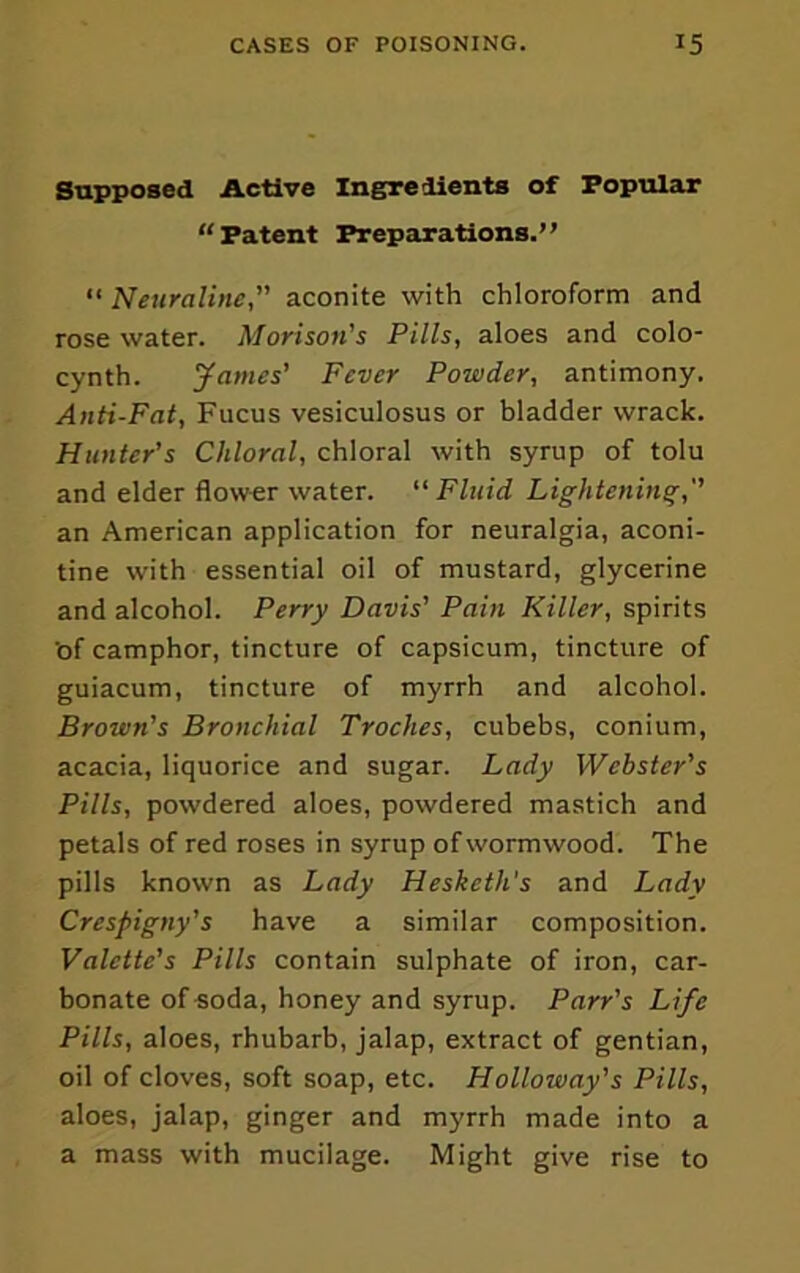 Supposed Active Ingredients of Popular “Patent Preparations.” “ Neuraline, aconite with chloroform and rose water. Morison’’s Pills, aloes and colo- cynth. fames’ Fever Powder, antimony. Anti-Fat, Fucus vesiculosus or bladder wrack. Hunter's Chloral, chloral with syrup of tolu and elder flower water. Fluid Lightening,'' an American application for neuralgia, aconi- tine with essential oil of mustard, glycerine and alcohol. Perry Davis' Pain Killer, spirits 'of camphor, tincture of capsicum, tincture of guiacum, tincture of myrrh and alcohol. Brown's Bronchial Troches, cubebs, conium, acacia, liquorice and sugar. Lady 'Webster's Pills, powdered aloes, powdered mastich and petals of red roses in syrup of wormwood. The pills known as Lady Hesketh's and Lady Crespigny's have a similar composition. Valette's Pills contain sulphate of iron, car- bonate of soda, honey and syrup. Parr's Life Pills, aloes, rhubarb, jalap, extract of gentian, oil of cloves, soft soap, etc. Holloway's Pills, aloes. Jalap, ginger and myrrh made into a a mass with mucilage. Might give rise to