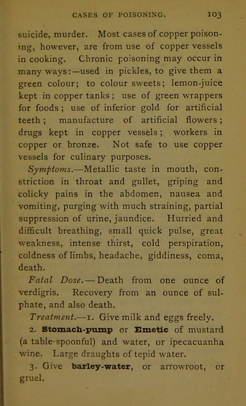 suicide, murder. Most cases of copper poison- ing, however, are from use of copper vessels in cooking. Chronic poisoning may occur in many ways:—used in pickles, to give them a green colour; to colour sweets; lemon-juice kept in copper tanks; use of green wrappers for foods ; use of inferior gold for artificial teeth; manufacture of artificial flowers; drugs kept in copper vessels; workers in copper or bronze. Not safe to use copper vessels for culinary purposes. Symptoms.—Metallic taste in mouth, con- striction in throat and gullet, griping and colicky pains in the abdomen, nausea and vomiting, purging with much straining, partial suppression of urine, jaundice. Hurried and difficult breathing, small quick pulse, great weakness, intense thirst, cold perspiration, coldness of limbs, headache, giddiness, coma, death. Fatal Dose. — Death from one ounce of verdigris. Recovery from an ounce of sul- phate, and also death. Treatment.—i. Give milk and eggs freely. 2. Stomach-piunp or Emetic of mustard (a table-spoonful) and water, or ipecacuanha wine. Large draughts of tepid water. 3. Give barley-water, or arrowroot, or gruel.