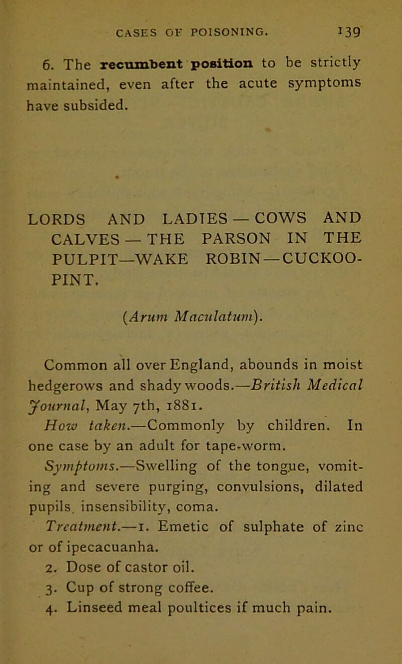 6. The recumbent position to be strictly maintained, even after the acute symptoms have subsided. LORDS AND LADIES — COWS AND CALVES — THE PARSON IN THE PULPIT—WAKE ROBIN —CUCKOO- PINT. {Arum Mactilatum). Common all over England, abounds in moist hedgerows and shady woods.—British Medical Journal, May 7th, 1881. How taken.—Commonly by children. In one case by an adult for tape.worm. Symptoms.—Swelling of the tong.ue, vomit- ing and severe purging, convulsions, dilated pupils, insensibility, coma. Treatment.—i. Emetic of sulphate of zinc or of ipecacuanha. 2. Dose of castor oil. 3. Cup of strong coffee. 4. Linseed meal poultices if much pain.