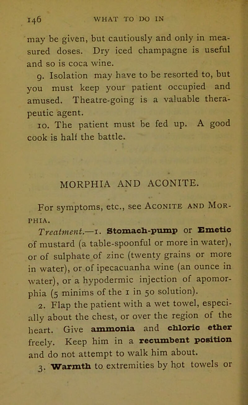 may be given, but cautiously and only in mea- sured doses. Dry iced champagne is useful and so is coca wine. g. Isolation may have to be resorted to, but you must keep your patient occupied and amused. Theatre-going is a valuable thera- peutic agent. 10. The patient must be fed up. A good cook is half the battle. MORPHIA AND ACONITE. For symptoms, etc., see Aconite and Mor- phia. Treatment.—1. Stomacb-piunp or Emetic of mustard (a table-spoonful or more in water), or of sulphate of zinc (twenty grains or more in water), or of ipecacuanha wine (an ounce in water), or a hypodermic injection of apomor- phia (5 minims of the i in 50 solution). 2. Flap the patient with a wet towel, especi- ally about the chest, or over the region of the heart. Give eimmonia and cliloric ether freely. Keep him in a recumbent position and do not attempt to walk him about. 3. Warmth to extremities by hot towels or