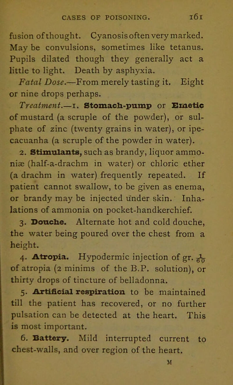 fusion of thought. Cyanosisoften very marked. May be convulsions, sometimes like tetanus. Pupils dilated though they generally act a little to light. Death by asphyxia. Fatal Dose.—From merely tasting it. Eight or nine drops perhaps. Treatment i. Stomach-puinp or Emetic of mustard (a scruple of the powder), or sul- phate of zinc (twenty grains in water), or ipe- cacuanha (a scruple of the powder in water). 2. Stimiilants, such as brandy, liquor ammo- niae (half-a-drachm in water) or chloric ether (a drachm in water) frequently repeated. If patient cannot swallow, to be given as enema, or brandy may be injected tinder skin. Inha- lations of ammonia on pocket-handkerchief. 3. Douche. Alternate hot and cold douche, the water being poured over the chest from a height. 4. Atropia. Hypodermic injection of gr. ^ of atropia (2 minims of the B.P. solution), or thirty drops of tincture of belladonna. 5. Artificial respiration to be maintained till the patient has recovered, or no further pulsation can be detected at the heart. This is most important. 6. Battery. Mild interrupted current to chest-walls, and over region of the heart. M