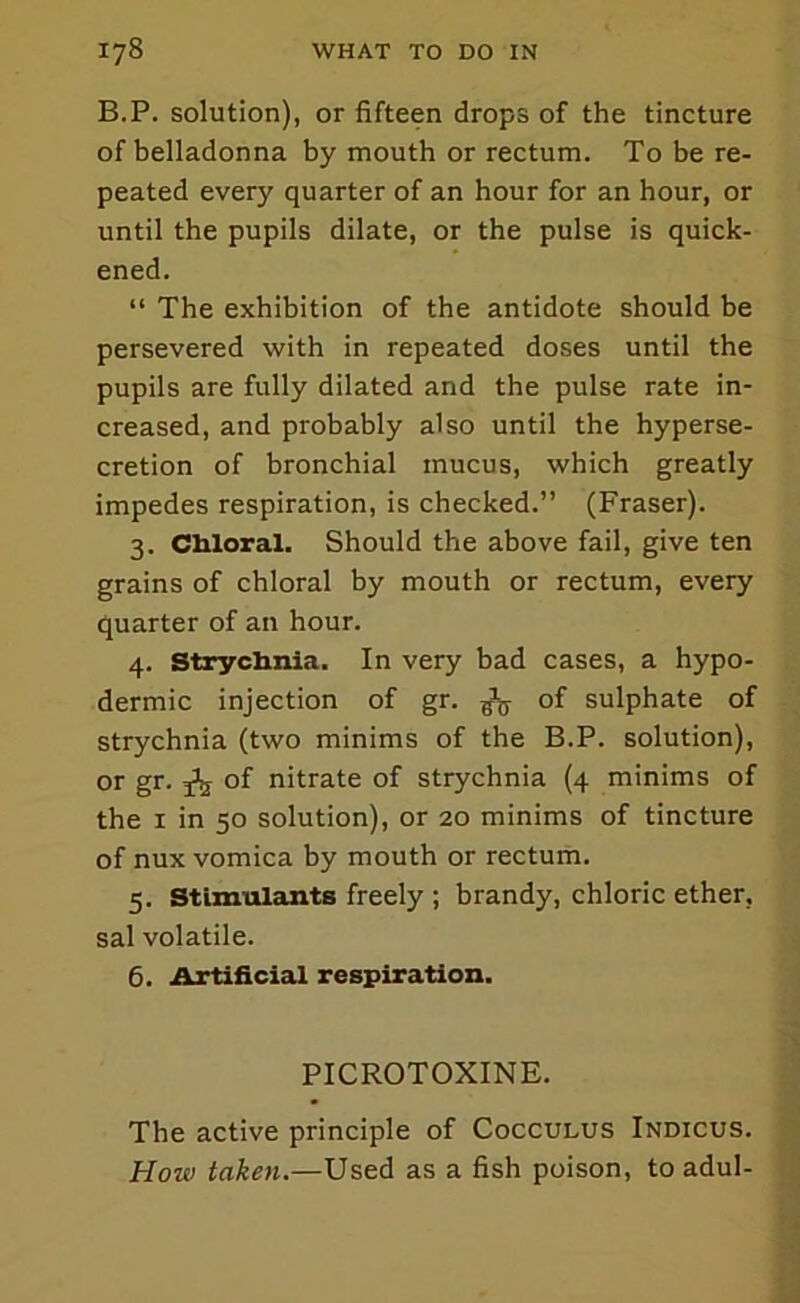 B.P. solution), or fifteen drops of the tincture of belladonna by mouth or rectum. To be re- peated every quarter of an hour for an hour, or until the pupils dilate, or the pulse is quick- ened. “ The exhibition of the antidote should be persevered with in repeated doses until the pupils are fully dilated and the pulse rate in- creased, and probably also until the hyperse- cretion of bronchial mucus, which greatly impedes respiration, is checked.” (Fraser). 3. CMoral. Should the above fail, give ten grains of chloral by mouth or rectum, every quarter of an hour. 4. Stryclmia. In very bad cases, a hypo- dermic injection of gr. of sulphate of strychnia (two minims of the B.P. solution), or gr. ^ of nitrate of strychnia (4 minims of the I in 50 solution), or 20 minims of tincture of nux vomica by mouth or rectum. 5. Stimulcints freely ; brandy, chloric ether, sal volatile. 6. Artificial respiration. PICROTOXINE. The active principle of Cocculus Indicus. How taken.—Used as a fish poison, to adul-