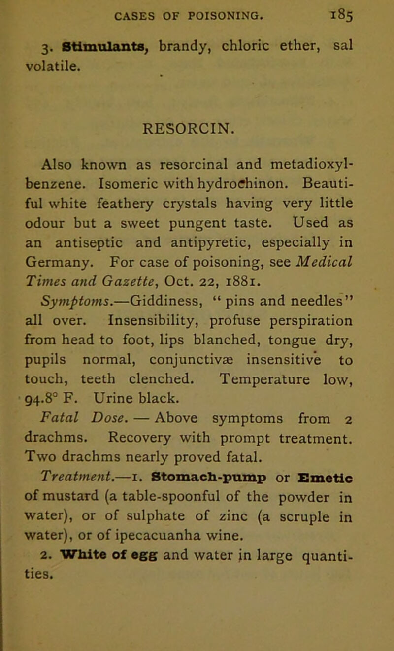 3. Stimulants, brandy, chloric ether, sal volatile. RESORCIN. Also known as resorcinal and metadioxyl- benzene. Isomeric with hydrodiinon. Beauti- ful white feathery crystals having very little odour but a sweet pungent taste. Used as an antiseptic and antipyretic, especially in Germany. For case of poisoning, see Medical Times and Gazette, Oct. 22, 1881. Symptoms.—Giddiness, “ pins and needles” all over. Insensibility, profuse perspiration from head to foot, lips blanched, tongue dry, pupils normal, conjunctivas insensitive to touch, teeth clenched. Temperature low, 94.8'’ F. Urine black. Fatal Dose. — Above symptoms from 2 drachms. Recovery with prompt treatment. Two drachms nearly proved fatal. Treatment.—1. Stomacb-pump or Emetic of mustard (a table-spoonful of the powder in water), or of sulphate of zinc (a scruple in water), or of ipecacuanha wine. 2. White of egg and water jn large quanti- ties.