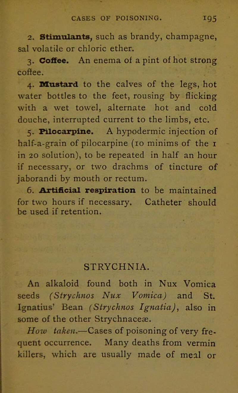 2. Stimulants, such as brandy, champagne, sal volatile or chloric ether. 3. Coffee. An enema of a pint of hot strong coffee. 4. Mustard to the calves of the legs, hot water bottles to the feet, rousing by flicking with a wet towel, alternate hot and cold douche, interrupted current to the limbs, etc. 5. Pilocarpine. A hypodermic injection of half-a-grain of pilocarpine (10 minims of the i in 20 solution), to be repeated in half an hour if necessary, or two drachms of tincture of jaborandi by mouth or rectum. 6. Artificial respiration to be maintained for two hours if necessary. Catheter should be used if retention. STRYCHNIA. An alkaloid found both in Nux Vomica seeds (Sirychnos Nux Vomica) and St. Ignatius’ Bean (Strychnos Ignatia), also in some of the other Strychnaceie. How taken.—Cases of poisoning of very fre- quent occurrence. Many deaths from vermin killers, which are usually made of meal or