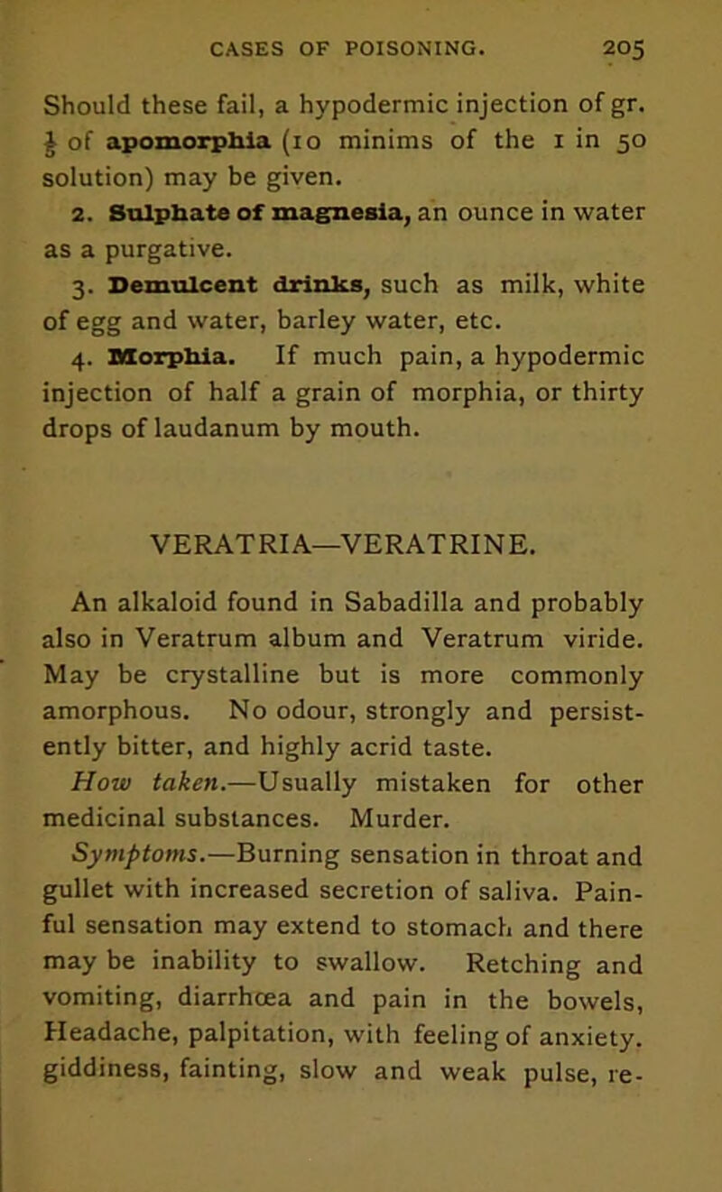 Should these fail, a hypodermic injection of gr. ^ of apomotphiia (10 minims of the i in 50 solution) may be given. 2. Sulpbate of magnesia, an ounce in water as a purgative. 3. Demulcent drinks, such as milk, white of egg and water, barley water, etc. 4. aaorphia. If much pain, a hypodermic injection of half a grain of morphia, or thirty drops of laudanum by mouth. VERATRIA—VERATRINE. An alkaloid found in Sabadilla and probably also in Veratrum album and Veratrum viride. May be crystalline but is more commonly amorphous. No odour, strongly and persist- ently bitter, and highly acrid taste. How taken.—Usually mistaken for other medicinal substances. Murder. Symptoms.—Burning sensation in throat and gullet with increased secretion of saliva. Pain- ful sensation may extend to stomach and there may be inability to swallow. Retching and vomiting, diarrhoea and pain in the bowels. Headache, palpitation, with feeling of anxiety, giddiness, fainting, slow and weak pulse, re-